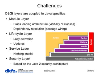 Challenges
OSGi layers are coupled to Java specifics
●

Module Layer
–
–

●

Class loading architecture (visibility of classes)
Dependency resolution (package wiring)

Life-cycle Layer
–
–

●

Lazy activation
Updates

Service Layer
–

●

Nothing crucial

Security Layer
–

Based on the Java 2 security architecture
Sascha Zelzer

29/10/13

 