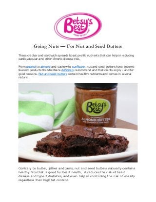 Going Nuts — For Nut and Seed Butters
These cracker and sandwich spreads boast prolific nutrients that can help in reducing
cardiovascular and other chronic disease risk.
From peanut to almond and cashew to sunflower, nut and seed butters have become
favored products that dietitians definitely recommend and that clients enjoy - and for
good reasons. Nut and seed butters contain healthy nutrients and comes in several
nature.
Contrary to butter, jellies and jams, nut and seed butters naturally contains
healthy fats that is good for heart health, it reduces the risk of heart
disease and type 2 diabetes, and even help in controlling the risk of obesity
regardless their high fat content.
 