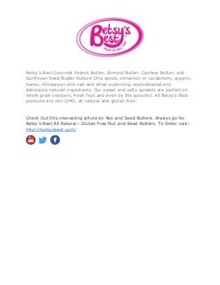 Betsy’s Best Gourmet Peanut Butter, Almond Butter, Cashew Butter, and
Sunflower Seed Butter feature Chia seeds, cinnamon or cardamom, organic
honey, Himalayan pink salt and other surprising, sophisticated and
deliciously natural ingredients. Our sweet and salty spreads are perfect on
whole grain crackers, fresh fruit and even by the spoonful. All Betsy’s Best
products are non-GMO, all natural and gluten-free.
Check Out this interesting article on Nut and Seed Butters. Always go for
Betsy’s Best All Natural - Gluten Free Nut and Seed Butters. To Order visit:
http://betsysbest.com/
 