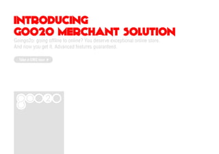INTRODUCING
GOO2O MERCHANT SOLUTION
Goingo2o: going offline to online? You deserve exceptional online store.
And now you get it. Advanced features guaranteed.

  Take a GMS tour
 