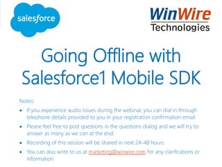 Going Offline with
Salesforce1 Mobile SDK
Notes:
 If you experience audio issues during the webinar, you can dial in through
telephone details provided to you in your registration confirmation email.
 Please feel free to post questions in the questions dialog and we will try to
answer as many as we can at the end.
 Recording of this session will be shared in next 24-48 hours.
 You can also write to us at marketing@winwire.com for any clarifications or
information.
 