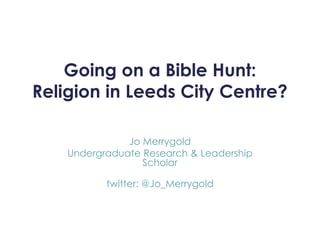 Going on a Bible Hunt: 
Religion in Leeds City Centre? 
Jo Merrygold 
Undergraduate Research & Leadership 
Scholar 
twitter: @Jo_Merrygold 
 
