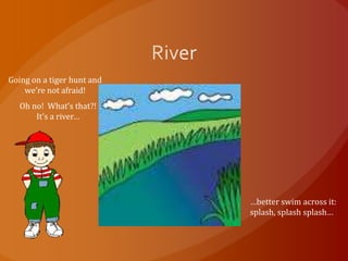 Going on a tiger hunt and
    we’re not afraid!
   Oh no! What’s that?!
       It’s a river…




                            …better swim across it:
                            splash, splash splash…
 