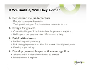 If We Build it, Will They Come?

    1.  Remember the fundamentals
      •  Domain, community, & practice
      •  Think participant goals rst, institutional outcomes second
    2.  Design for growth
      •  Create exible goals & tools that allow for growth at any pace
      •  Build aspects that promote new, differentiated activity
    3.  Build critical mass
      •  Involve key participants early
      •  Pick strong projects to start with that involve diverse participation
      •  Develop buy-in quickly
    4.  Develop permeable spaces & encourage ow
      •  Allow external & internal constituents to interact
      •  Involve novices & experts


1
1
 