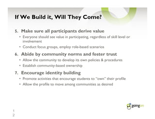 If We Build it, Will They Come?

    5.  Make sure all participants derive value
      •  Everyone should see value in participating, regardless of skill level or
         involvement
      •  Conduct focus groups, employ role-based scenarios
    6.  Abide by community norms and foster trust
      •  Allow the community to develop its own policies & procedures
      •  Establish community-based ownership
    7.  Encourage identity building
      •  Promote activities that encourage students to “own” their pro le
      •  Allow the pro le to move among communities as desired




1
2
 