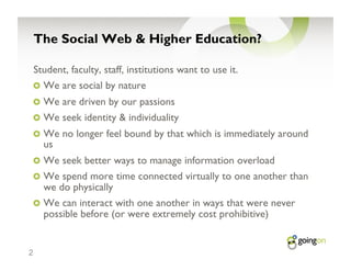 The Social Web & Higher Education?

    Student, faculty, staff, institutions want to use it.
    !   We are social by nature
    !   We are driven by our passions
    !   We seek identity & individuality
    !   We no longer feel bound by that which is immediately around
      us
    !   We seek better ways to manage information overload
    !   We spend more time connected virtually to one another than
      we do physically
    !   We can interact with one another in ways that were never
      possible before (or were extremely cost prohibitive)


2
 