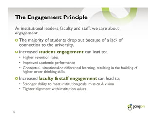The Engagement Principle
    As institutional leaders, faculty and staff, we care about
    engagement.
    !   The majority of students drop out because of a lack of
      connection to the university.
    !   Increased student engagement can lead to:
      •  Higher retention rates
      •  Improved academic performance
      •  Contextual, situational or differential learning, resulting in the building of
         higher order thinking skills
    !   Increased faculty & staff engagement can lead to:
      •  Stronger ability to meet institution goals, mission & vision
      •  Tighter alignment with institution values




4
 