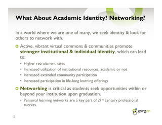What About Academic Identity? Networking?

    In a world where we are one of many, we seek identity & look for
    others to network with.
    !   Active, vibrant virtual commons & communities promote
      stronger institutional & individual identity, which can lead
      to:
      •    Higher recruitment rates
      •    Increased utilization of institutional resources, academic or not
      •    Increased extended community participation
      •    Increased participation in life-long learning offerings
    !   Networking is critical as students seek opportunities within or
      beyond your institution upon graduation.
      •  Personal learning networks are a key part of 21st century professional
         success.

5
 