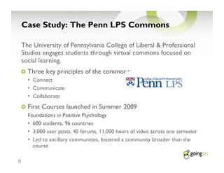 Case Study: The Penn LPS Commons

    The University of Pennsylvania College of Liberal & Professional
    Studies engages students through virtual commons focused on
    social learning.
    !   Three key principles of the commons:
      •  Connect
      •  Communicate
      •  Collaborate
    !   First Courses launched in Summer 2009
      Foundations in Positive Psychology
      •  600 students, 96 countries
      •  3,000 user posts, 45 forums, 11,000 hours of video across one semester
      •  Led to ancillary communities, fostered a community broader than the
         course

8
 