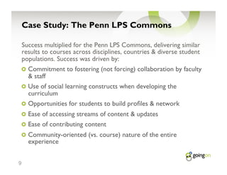 Case Study: The Penn LPS Commons

    Success multiplied for the Penn LPS Commons, delivering similar
    results to courses across disciplines, countries & diverse student
    populations. Success was driven by:
    !   Commitment to fostering (not forcing) collaboration by faculty
      & staff
    !   Use of social learning constructs when developing the
      curriculum
    !   Opportunities for students to build pro les & network
    !   Ease of accessing streams of content & updates
    !   Ease of contributing content
    !   Community-oriented (vs. course) nature of the entire
      experience


9
 