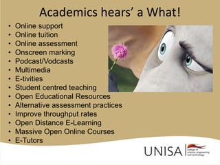 Academics hears’ a What!
•   Online support
•   Online tuition
•   Online assessment
•   Onscreen marking
•   Podcast/Vodcasts
•   Multimedia
•   E-tivities
•   Student centred teaching
•   Open Educational Resources
•   Alternative assessment practices
•   Improve throughput rates
•   Open Distance E-Learning
•   Massive Open Online Courses
•   E-Tutors
 