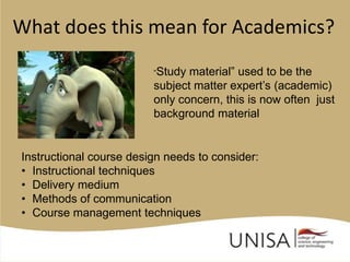 What does this mean for Academics?
                         “Study material” used to be the
                         subject matter expert’s (academic)
                         only concern, this is now often just
                         background material


Instructional course design needs to consider:
• Instructional techniques
• Delivery medium
• Methods of communication
• Course management techniques
 