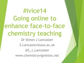#ivice14
Going online to
enhance face-to-face
chemistry teaching
Dr Simon J Lancaster
S.Lancaster@uea.ac.uk
@S_J_Lancaster
www.chemistryvignettes.net
 