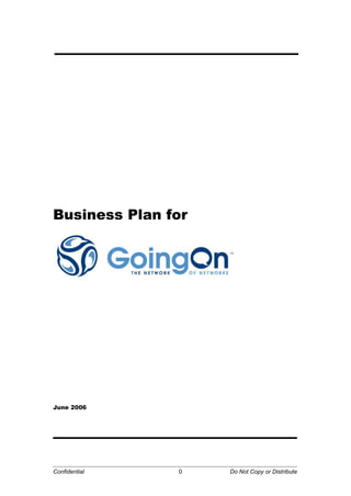 Business Plan for<br />June 2006<br /> <br />Company Overview<br />GoingOn Networks, Inc. (GO) will become the first provider of an integrated blog publishing and social networking platform designed for business and professional use.  The platform will host various networks of private-labeled communities.  End-user membership profiles will seamlessly interoperate throughout each community within the GO universe.  In this way, GoingOn simplifies the management of an individual’s digital lifestyle by aggregating services and data into one single, centralized location.<br />Companies will use the GoingOn platform to easily and inexpensively create highly interactive communication networks which encourage dialogue and collaboration within communities that are critical to their success; including customers and prospects, user and developer groups, management teams and employees. <br />The GO Vision<br />Our vision originates from the successful, working model of the AlwaysOn Network (http://www.alwayson-network.com), an online media brand and community of technology executives, but with GoingOn we are creating a new paradigm of online branding, communication, and community with the GO platform.  It will empower companies to better connect with their customers, individuals with companies, and companies with their employees. As part of our vision, GoingOn Networks will be contributors to and leaders in the following movements:<br />Open Media. Participatory media sites and the proliferation of user-generated <br />content are grabbing reader mind share and loyalty away from traditional media brands. GoingOn enables media brands and individuals to publish content, engage readers, build transparent communities, and enhance advertising and subscription income. <br />Open Source. Building our product on top of Drupal, a leading open source CMS <br />platform, GoingOn is tapping into an existing and growing community of over 100,000 users and developers. For our long-term vision we plan to build a gallery of modules and templates that Drupal developers can give away or sell to users of the GoingOn platform. We plan to be an active supporter of Drupal’s open source community and contribute to its overall ecosystem.<br />Open Web. The movement towards using the web as a platform for various<br />applications and technologies. Led by companies such as Skype, Google, and others, the individual web experience is becoming more open and customizable. GoingOn has already integrated various services, such as Flickr and del.icio.us, for our users’ individual profile pages and will continue to be an active participant and supporter of the Open Web.<br />Open Marketing.  Across all industries, customers are firmly in the driving seat. With brands increasingly under pressure to be more transparent and engaged with customers, blogging is empowering brands to have both an offensive and defensive marketing strategy. GoingOn will be the active thought leader in Open Marketing.<br />Open Management. As the virtualization of the work force continues to be driven by <br />always-on technologies, executives will use participatory web sites to identify and better manage people, resources, initiatives, and ideas.  GoingOn provides a robust solution for these purposes.<br />Why the Market is Ready to GO <br />The market is being rapidly conditioned to understand and accept blogging, social networking, RSS, SMS and other technologies as new forms of communication and information access. These tools are becoming daily aspects of our personal and professional lives. Today, news and information sources are not limited to those with major media credentials, but people with a PC who hold relevant experience and knowledge. These are the new sources of “expert opinions” embraced or rejected by their online peers and readers. <br />Millions of consumers are engaging in real-time conversations that influence markets, brand perception, and products, whether companies choose to participate in them or not. Rather than relying on traditional methods via e-mail, e-letters and static websites, which, at best, foster a one-to-one dialogue.  Early-adopter businesses are using these technologies to better communicate with customers, harness customer feedback, and increase customer loyalty – all which impact the bottom line and win over competition.<br />Proliferation of User-Generated Content<br />The Pew Internet & American Life Project found that 44% of U.S. Internet users have contributed their thoughts and files to the online world, and Internet usage is projected to grow at 20%-30% annually over the next few years. Another study found there are 1.25 million consumer postings per day.<br />Phenomenal Growth of Blogging<br />Recently, Technorati reported that there were 37.3 million blogs in the U.S. while in 2002 there were approximately 100,000 blogs. The blogosphere continues to double every six months and is now over 60 times larger than it was 3 years ago.  Among adult Internet users (18 and over), 11% have visited blogs and 17% has posted written material on websites. Lastly, 2%-7% have created blogs and the number is growing.<br />Popularity of Online Social Networks<br />Most people have experienced the explosion of online social networks from casual sites, such as Friendster and MySpace, to professional sites, such as Linkedin and Ecademy. Within a year of its launch, pioneering Friendster became the 76th ranked website in the world in terms of traffic and has over 27 million users. MySpace is now ranked 6th globally in terms of traffic, Orkut is 48th, and Friendster still survives at 67th.  In South Korea, Cyworld is an interactive blog service started two years ago that rapidly grew to become the most visited site in Korea and top twenty worldwide. Cyworld has over 14 million users and generates over $200,000 per day. Professional networks, such as Linkedin, have grown rapidly as people seek new methods of business and job referrals.<br />Increase of Content Syndication and Aggregation from the Internet<br />The growth of RSS (Really Simple Syndication) usage by media companies, major Internet sites, and blogs are driving an even broader and deeper dependency towards the Internet for news and information. On the other side, total newspaper circulation in the U.S. has been declining from over 60 million in 1990 to about 54 million in 2003.<br />A validation of RSS is Yahoo!’s recent integration of RSS feeds into its My Yahoo! Service. This sends out to over 25 million users the power of news over the Internet. The most popular sources are major news sites and blogs (i.e. The New York Times, BBC News, CNET News.com, Gizmodo, and Slashdot).  Currently, 31% of blogs have RSS feeds.<br />Rapid Growth of Online Advertising<br />This year online advertising experience 35% growth, which was the largest increase of any media sector.  Jupiter Research projects the online advertising market to grow from $6.6 billion in 2003 to $16.1 billion by 2009. One reason driving this growth is an increased sophistication metrics, targeting technologies, and the success of innovative programs, such as Google’s Adwords.<br />The market and people are being conditioned in several ways to understand and accept blogging, social networking, SMSing and other new forms of communication and information access. Today sources of news and information are not limited to those with major media credentials, but people with a PC who hold relevant experience and knowledge. These are the new sources of “expert opinions” embraced or rejected by their online peers and readers. This is the new media environment and world that is creating the “GoingOn opportunity.”<br />What has been missing is a unified platform targeted for businesses that allows them to take advantage of these market dynamics. GoingOn Networks is uniquely positioned to provide a comprehensive solution for this purpose. By integrating blog publishing, social networking, and other web services onto a single, open platform, GoingOn enables businesses to engage community members who are transparent to each other in a much more satisfying, many-to-many public dialogue. The GonginOn platform is the first convergence of the technologies that, when combined, create a powerful communications platform for company, media brands, and individuals alike. <br />Ready-Set-GO <br />Key Platform Features of the GoingOn Networks Platform:<br />Private and public communities<br />Integrated ad serving, management, and revenue sharing<br />Advanced backend and editorial management<br />Hosted confederation of networks and individual members*<br />Support of all open standards and micro-content publishing*<br />Membership profiles interoperate across all GO networks and groups*<br />Personal navigation toolbar available at all times*<br />Support of integration of existing blogs, forums, message boards*<br />One-time content posting to multiple networks, external blogs, and web services*<br />Comment tracking across all networks*<br />Automatically generated “About this Network” page with advanced traffic, content, and member data analytics*<br />Customized cross-network advertising packages and revenue sharing*<br />* Unique to GoingOn compared to competitors, such Six Apart and WordPress<br />Company & Media Brand BenefitsEnd-User BenefitsBuild community around brand and expertiseImprove communications with customers and employeesIncrease brand loyalty and trustFull transparency of membersIncrease site “stickiness”Increase prospects and connectionsAbility to react to market in real timeGain valuable feedback and product ideasGain instant visibility and traffic from other GO networks and GO membersIdentify external and internal resources with robust search engineCan join a network of built-in communities with just one clickFind and make connections based on shared interests and contextAggregates web services such as Skype, Flickr, del.icio.us, BrightCove, and external blogs in one placeBroader exposure of content with built-in network syndicationFree multi-media gallery for storage of audio, video, and picture files<br />“Blogging makes it very easy to communicate. It gets away from the drawbacks of e-mail and the drawbacks of a Web site. Eventually, most businesses will use blogs to communicate to customers, suppliers and employees, because it is two-way and more satisfying.”<br /> -Bill Gates, Chairman, Microsoft - Message to CEOs in 2004<br />“So where does blogging fit in? It's a way to energize the expertise from the bottom—in other words, to allow people who want to share, who are good at sharing, who know who the experts are, who talk to the experts or who may, in fact, be one of those experts, to participate more fully.”<br /> -Patrick Web, Former Vice President of Internet Technology, IBM<br />The GO Advantage<br />GoingOn Networks has first-mover advantages in providing a blogging and social networking platform for corporate users. The GO platform is far more robust in functionality and provides more advanced data analysis for corporate customers and media buyers alike than any other blogging platform. Additionally, the GoingOn team and strategic partners provide an incredible advantage in execution, marketing, product development, and delivery of GO services.<br />Experienced team of entrepreneurs, media executives, and technologists. The <br />GoingOn Networks team has been involved in over 9 early-stage companies and raised over $170 million in venture capital.  Our team members have been founders, CEOs or executives of companies such as Red Herring, Ziff Davis Media, Real Names, SmartPlanet, CriticalArc, and HeyAnita. Also our team members have led in the development of such reliable and secure systems, such as Charles Schwab’s online trading system, and building online social networks and media sites, such as AlwaysOn, Ourmedia, 1up.com and ASmallWorld.<br />Strong strategic partnerships. GoingOn is leveraging Tony Perkins’s media brand, <br />AlwaysOn, and the contacts he has built through his years with the Red Herring and AlwaysOn.  GO’s first customer and flagship example will be the AlwaysOn site.  Additionally, we are leveraging AlwaysOn’s strategic customers, which include Sun Microsystems, Audi, Churchhill Club, MIT/Stanford Venture LAB, iHollywoodForum, and SalesRamp.  In the coming months, we will launch with few of these strategic customers, such as Wilson Sonsini Goodrich & Rosati, SAP, ThinkEquity Partners, Quova, and AlwaysOn.<br />Additionally, GoingOn has forged several important strategic partners for technology, marketing, and channel development purposes.  HP will be providing servers and infrastructure equipment along with other partnership initiatives. Endeca will be providing GoingOn customers will a powerful enterprise search solution.  Quova will be providing our customers with geo-location information about their network, and an additional layer of security for our corporate customers. These are just a few of the partners we have signed up to work together to make this the best choice for companies seeking a blogging and communication solution.<br />Leadership in technology and product creation.  The GO team is developing first-<br />time features and functionalities that will further differentiate GoingOn from competitors.  One example is the core platform function that allows users to participate in an interconnected and interoperable network of networks.<br />Members will be able to join any public network with a single click of the button. No more filling out a new profile for each disparate online community.  For example, a member of the Skype network can join the McDonald’s network with simple click within the GoingOn universe.  More importantly, the GoingOn network will be a highly active, current media window into all communities on GO that highlights the most read content, tracks the most popular communities, provides positive and negative sentiment on a company or its brands in the blogosphere, and more.<br />Low-cost development model.  The Company’s product and platform development <br />costs have been inexpensive. The majority of programming is outsourced to an India-based software development firm. Its core team members are highly experienced, former engineers of Microsoft and Infosys who were educated at the Indian Institute of Technology and M.I.T.<br />Some of our strategic and technology partners:<br />Leading Open Source Content Management System (CMS) platform that we are building GO’s platform on top of. We will leverage their existing 100,000 user and developer community.Technology PartnerEnterprise search solution that will power GO’s people search engine. Endeca’s clients include Walmart.com, Harvard Business School, Library of Congress, IBMTechnology PartnerHP is the largest consumer IT and a leader in the IT enterprise market with having the most sales in Windows, Linux, and UNIX servers and the lead in total storage systems. HP is providing servers and other infrastructure to the GO platform.Technology & Distribution PartnerJob search engine. Partnering with GO to provide our users, especially corporate HR, with job postings.Technology & Strategic PartnerLeading RSS aggregation platform company that is providing their technology for GO’s users to create their own feed reader.Technology & Channel PartnerLeading RSS feed management and ad solution company that is providing their technology for GO’s users and customers to manage their web feeds and to generate advertising revenue.Technology & Channel PartnerLeading online reputation company that is providing GoingOn users with the ability to aggregate their online reputations (e.g. Amazon reviews) and verify their credentials such as employment and academic information.Technology & Strategic PartnerLeader on IP intelligence and the geolocation data for businesses. Quova will be providing our network operators with its technology, and a means for companies to have an additional layer of security based on tracking user locations.Technology & Channel PartnerOn-demand customer relationship management solution that GoingOn is integrating with through their AppExchange program.  Allows our users to integrate information from GoingOn into Salesforce.com’s CRM solution.Technology & Strategic PartnerGlobal P2P telephony company that will be the communication based for GO users through chat and VoIP telephony.Technology PartnerMarketing intelligence company whose technology analyzes and distills the opinions of the online world. Umbria’s services will be provided to GO’s corporate clients.Technology PartnerOnline bookmarking service that GO is integrating for users to import their own del.icio.us accounts.Web Service IntegrationLeading online photo management and sharing application that GO is integrating for user to import their own Flickr accounts. Web Service IntegrationGlobal leader in online payment solutions that will allow GO users to pay for premium services.Web Service Integration<br />The GO Business Model<br />The GoingOn business model is designed to quickly build and encourage the use of its platform, and make money through monthly subscriptions, consulting, online advertising, web services, resale of third party solutions, and e-commerce.<br />Hosted services.  GoingOn will charge a monthly subscription fee to its corporate <br />users in the range of $5,000 and up. Corporate customers can choose between an online self-service model and a package where GoingOn sales team walks them through the set up process. The basic template is offered for free, so that small organizations and individuals can establish their own GoingOn network. GO will only charge if network traffic exceeds an unusual amount of bandwidth.<br />Consulting services.  GoingOn sales team will be pitching our marketing startup <br />package that provides a comprehensive analysis of the customer’s needs and positioning to effectively launch and attract their target audience. The starting price point for this will be $10,000. A company can also request additional consulting services for further marketing analysis or customization of their platform.<br />Online Advertising.  The GoingOn platform will be quasi-Open Source because GO <br />will own all advertising units across all networks on GO, including top billboard, IMU and sky scrapper units, sold as both text (e.g. Adsense model) and image ads. Like Google, GoingOn will share revenue with its participants. GoingOn will also sell advertising and high-value special placements on the main GO network (GoingOn.com) that will generate a significant amount of revenue.<br />Web Services. GoingOn will offer advanced functionality and features from third <br />party developers and in-house.  For example, GoingOn will provide regular IM and video chat, but for video mail, GO may charge a small one-time fee for each vmail. GoingOn will also gain revenue from various referral programs operated by our partners, such as Skype or Amazon.<br />E-Commerce. GoingOn will offer user communities an e-commerce storefront and <br />charge according to a percentage of sales model, and the ability to advertise in the broader GoingOn network classified ad section.  <br />Financial Projections Over a 3-Year Period:<br />The GO Product Roadmap & Timeline<br />Currently we are focused on our alpha and beta launch. The following is an overview of our product roadmap over the next two years. We currently have a backlog of features and functions we want to implement for our corporate clients.<br />  <br />-1460504145915-146050-426085<br />Overview of GO Platform<br />GO Mockups<br />Management Team<br />Tony Perkins, Co-Founder & CEO <br />Tony is the CEO of GoingOn Networks responsible for leading and creating its strategy and vision, and focused on promoting and selling the company’s product and services through various channels.  Tony is a pioneering media entrepreneur and a prominent opinion leader in the technology business and investment editorial world.  Tony earned this distinction as the creator and Editor-in-Chief of Red Herring, which he founded in 1993, and the AlwaysOn network, his current venture.  Even as Red Herring's revenues were soaring along with the rest of the technology sector’s, Tony co-wrote The Internet Bubble: Inside the Overvalued World of High-Tech Stocks (HarperBusiness, 1999), a book that foretold the dot-com bust and warned investors to get out quick. The Internet Bubble became an international bestseller; a sequel was published in 2001. Now Tony has launched a new media brand: AlwaysOn (www.alwayson-network.com), a highly interactive online network for technology insiders. With both Red Herring and AlwaysOn, his mission has always been to deliver the brightest thinking, the best analysis, and the most focused reporting and research for the benefit of entrepreneurs and investors around the globe. Tony previously had a column for the Wall Street Journal and has been a television commentator for MSNBC's quot;
Hardball with Chris Matthews,” CNN, CNBC, BBC, and Bloomberg Television. His prolific editorial output consistently lands him on the list of top ten technology business journalists by AdWeek's Technology Marketing magazine. <br />Tony’s public activities include serving on President George W. Bush's Information Technology Advisory Council. He co-founded and chaired Silicon Valley's premier business and technology forum, the Churchill Club in Palo Alto, California. Prior to launching Red Herring and AlwaysOn, Tony was founder and CEO of Upside Publishing and was Vice President of Business Development at Silicon Valley Bank.<br />Chris Dobbrow, President & COO<br />Chris will serve as President & COO of GoingOn Networks responsible for the daily operations of the company and will lead the build out of the company’s sales force and infrastructure.  A technology media veteran, Chris has more than 20 years of management experience, including over 16 years at Ziff Davis.  His most recent position before joining GoingOn, Chris was at Ziff Davis Media where he served as Senior VP of Corporate Sales, Integrated Media Solutions and Publisher of eWEEK. He successfully increased revenue and profitability across all three business units, and grew top accounts from $52 million in 2003 to $62 million in 2004.  He re-energized eWeek that resulted in a revenue growth of 10% to $36 million and a market share growth of 15%.<br />Prior to returning to Ziff Davis Media, Mr. Dobbrow served as President and CEO of Red Herring Communications, the publisher of Red Herring Magazine, web site and events.  He was hired to evaluate business and exit strategies and turnaround an unprofitable entity to breakeven, and eventually helped to sell the business assets of the company. Previously, he was Senior Vice President of Global Platform Sales for RealNames Corporation, a keyword infrastructure provider to the domain name channel, where he successfully transitioned the company from direct sales model to a channel based model while doubling revenue. He assisted in the capital raising of $46 million in a difficult capital market.  Preceding that, Mr. Dobbrow had a very successful 14-year tenure at Ziff-Davis, Inc. where he served as Executive Vice President overseeing some of the company's most successful magazines such as PCMagazine, PCComputing and Family PC. During this tenure, he had a P&L responsibility of $225 million and continually drove his business units to 20% profit margins.  While at Ziff-Davis, he also founded eLearning startup SmartPlanet in 1999 and built the business to over 60,000 paying subscriber before merging it with ZDNet. The company was subsequently sold to CNet Networks and remains a unit of CNet.  Mr. Dobbrow holds a Bachelor of Science degree in Business Management from the University of New Hampshire.<br />Carl Wescott, CTO<br />Carl will serve as CTO of GoingOn networks responsible for the continued development of our blogging and communications platform while assuring its scalability, reliability and security for our users.  Carl Wescott brings two dozen years of software development experience including fifteen years in technology management. The common thread to his career is leading the creation of scalable, secure, highly available, mission-critical software systems. Prior to joining GoingOn, he served as Vice President of Engineering at Broadband Mechanics, which designed, built, and deployed DLAs (digital lifestyle aggregators).  He has led successful DLAs (i.e. theme-based online social networks) efforts for Ziff Davis ‘s 1up.com and aSmallWorld (www.aSmallWorld.net), among other companies.<br />Most recently, Wescott was CTO & VP of Investor Relations at Zoom Systems, where he helped raise a multi-million dollar round of funding.   Wescott is now on the Advisory Board of Zoom.   Prior to that, Wescott was VP of Engineering at CPlane, the market leader for carrier-class, integrated service provisioning and core optimization software. The company raised over $42 million in venture capital. As VP of Engineering, Carl managed the software engineering group and was responsible for a team of 40 people. He reduced the monthly burn rate by 70% while raising productivity and hitting product release dates, which the company failed to do before his arrival. Prior to CPlane, Wescott was CTO & VP of Engineering at CriticalArc Technologies, a supply-chain software provider for the hospitality sector. The company raised over $41 million in venture capital where Carl was an integral part of the capital raising and company building process. He designed CriticalArc's original systems and software, which included the online procurement applications and patent-pending credit card processing technology. Previously, he was CTO & VP of Engineering at Tritonic, creating software for financial services customers, such as Goldman Sachs, E*TRADE, H&Q, and Robertson Stephens.  While at Tritonic, he was best known implementing & optimizing the online investing systems at Charles Schwab & Co. Prior to this, he was CTO & VP of Engineering at SoftBridge, and started his career at Animated Systems & Design and Mozart Systems Corp.<br />Carl has been featured on CNN and on the cover of Internet Week for his role in the software industry and at Charles Schwab.  He earned a BS in Symbolic Systems from Stanford University, a MS in Computer and Information Sciences from University of California-Santa Cruz, and was a PhD. candidate in Computer Science at University of California-Santa Cruz.<br />Bernard Moon, Co-Founder & Vice President of Business Development<br />Bernard is Vice President of Business Development where he is responsible for targeting and securing strategic partners in technology and business functions that enhance GoingOn’s service offerings and revenues. Previously, he was Director of Strategic Planning & Sales at Innotive Corp., a multimedia and digital publishing software company based in Seoul, Korea, and currently serves as an advisor for the company. Prior to this, Bernard was a Director at iRG, a leading boutique investment bank in Asia, where he focused on TMT (Telecommunications-Media-Technology) companies and provided such services as market entry strategies, M&A advisory, and capital raising.  <br /> <br />Prior to iRG, Bernard was Vice President of Business Development & Marketing at HeyAnita Korea, Inc., a leading voice portal and solutions provider, based in Seoul.  At HeyAnita Korea, Bernard was responsible for establishing strategic and content partnerships, leading the development of the company’s branding strategy and initial advertising campaign, and helping to build the company from its conceptual stage to a 54-person operation.  Additionally, he assisted in the closing of the company’s two rounds of financing totaling $14.5 million from firms such as Softbank and CDIB.  The company’s revenues in 2005 were over $12 million, and it has been profitable since 2002.  Prior to joining HeyAnita, Bernard was co-founder and Vice President of Strategic Development for Chicago-based View Plus, Inc., a video-on-demand company where he was a core decision-maker and strategic planner for various aspects of marketing, operations, recruiting, technology, alliances and market entry.  He assisted in raising $600,000 in seed capital for the development of its prototype and the closing of its first institutional round of $33 million.  He initiated and secured partnerships with companies such as Oracle and Scientific-Atlanta.  Additionally, he gained experience in the strategic planning unit of Digital City Chicago, a partnership with the Tribune Co. and AOL, where he was involved in the rollout of new virtual communities, their community development project, and other new initiatives.  He also served as a legislative liaison to Governor Jim Edgar of Illinois on issues of healthcare and disabilities.<br />Bernard completed a post-graduate fellowship with the Coro Foundation, which was an experiential-based leadership development program.  He received his MPA in Telecommunications and New Media Policy from Columbia University and a BA in English and Psychology from the University of Wisconsin - Madison. Bernard blogs at Junto Boyz and writes a column covering the blogosphere and social software at AlwaysOn.<br />Board of Advisors<br />Dries Buytaert, Advisor<br />Dries Buytaert is the founder of Drupal, a highly scaleable and modular open source web application development platform. More than 40,000 people have joined Drupal.org, and the project is maintained and developed by more than 300 active contributors. An extremely powerful yet flexible system, Drupal powers a wide variety of websites. Drupal was the software behind 'Deanspace' which revolutionized U.S. Presidential races and enabled Howard Dean to transform modern politics. Companies like Yahoo! and Skype and eBay use Drupal to support their operations and sites like Ecademy.com and TheOnion.com have built their sites with Drupal.<br />Dries has a degree in Computer Science with honors from the University of Antwerp and he is currently completing a Ph.D. in Computer Science at the University of Ghent where he is sponsored by the Institute for the Promotion of Innovation by Science and Technology in Flanders. Dries’ research covers several areas of dynamic and adaptive optimization technologies in the context of Java, the core theme of which is runtime code generation, profiling and instrumentation.<br />Marc Canter, Advisor<br />Marc is one of the most recognized people in the sphere of social networks and blogging, and he has been interviewed and quoted on the subject matter in numerous publications.  Over the years Marc has also traveled all over the world, consulting to global corporations (Sony, JVC, Fujitsu, Intel, Hewlett-Packard, Apple, Kalieda Labs and many others) and delivered speeches and seminars about the multimedia industry and burgeoning world of micro-content publishing and social networking.<br />He is the founder and CEO of Broadband Mechanics, a digital lifestyle aggregator (DLAs) company.  Broadband Mechanics builds new kinds of tool and environments which enable everyday people to create and maintain new kinds of online communities.  Additionally, it allows people to integrate, aggregate and provide appropriate levels of customization to media, communication and personal publishing.  Through his company, he has built 1up.com, Ziff-Davis’s social network for video game fanatics, and consulted Tribe.net, a leading social network funded by Mayfield, Knight Ridder, and The Washington Post Company. His other customers include aSmallWorld (www.aSmallWorld.net), Avid, AlwaysOn Network, and Visual Media. Broadband Mechanics is also working with Laszlo Systems (www.laszlosystems.com) to build compelling interfaces for these DLAs, which are they believe are the next generation portals.<br />Broadband Mechanics recently released Ourmedia (http://ourmedia.org), a community for digital creators to store their work for free. This nonprofit effort provides unlimited storage for grassroots video, audio, music, photos, text and public domain works, and presents a community space to share and discuss personal media.<br />Broadband Mechanics was founded in 1999 and one of its first projects was to build an interactive TV authoring system for Richard Li's NOW.com. Subsequent projects included designs for AOL (2001), a Reuters NewsML trading system (2000), and Ealing Studio's Digital Production Studio (2000). Prior to this, Marc consulted for SuperBowl XXXII and designed a digital city for Trieste, Italy, and was involved in other numerous multimedia projects. <br />Marc co-founded MacroMind in 1984 and began developing for the newly launched Apple Macintosh. MacroMind became Macromedia in 1991. He was part of the team that created the first multimedia player, the first cross-platform authoring system and the world's leading multimedia platform.  Marc was considered one of the founders of multimedia and the strongest evangelist in the industry for nearly a decade.  <br />Prior to MacroMind, he worked for Bally-Midway programming music for videogames. He programmed the first ever licensed music (“Peter Gunn” for Spyhunter) and killed more aliens and saved the planet earth more times than he would like to count. He started his career after college when he went to New York City to help his friends build a music studio called “Noise NY.”  It was during this time that Marc gained valuable experience and expertise working with laserdiscs, laser light shows, NAPLIPS, pro audio and video equipment and a new technology called videodiscs.  He obtained his BS in Intermedia from Oberlin College. He blogs at Marc’s Voice.<br />Bill Cleary, Advisor<br />Bill Cleary has been active in assisting entrepreneurs with their business development and overall marketing efforts through Cleary & Partners over the past several years. Prior to this, Bill was Chairman of the Board for Matchmaker.com, a highly innovative and fast emerging new web company – which was ultimately sold to Lycos. Previously to this effort, Bill co-founded CKS Group (Cleary, Kvamme and Suiter) in 1987, which initially began as Cleary Communications, where the primary emphasis was on deploying integrated marketing communications and branding efforts through digital media. With the advent of the web in early 1994, CKS was instrumental in launching several major web brands that endure and thrive to the present day; including Yahoo!, eBay, Amazon.com, Disney, AdForce, and Excite. As an entity, CKS was described as one of the most innovative marketing companies of the decade. Through the creative use of digital media and the web, the company transformed the communications strategies of Fortune 500 market leaders such as General Motors, United Airlines, MCI, Mitsubishi, Fujitsu and Apple Computer. CKS filed an IPO in 1995, and was considered one of the truly noteworthy (and profitable) firms of the web-centric world.<br />Prior to CKS, Bill was with Apple Computer where he was instrumental in the launch of the Apple IIc and IIe – two critical launch products that defined Apple through the mid-80’s. He worked closely with Apple’s external marketing professionals to develop fully integrated marketing communications and market development programs. He was ultimately involved in the introduction of numerous successful sales promotion efforts as well, which ultimately transformed the way that computers were marketed in the U.S. and abroad.  Prior to Apple, he was a high school teacher for American History, Anthropology and African-American studies.<br />Bill is deeply committed to Santa Clara University’s MBA program (Leavey School of Business), where he has served as the Chairman of the Advisory Board, an Executive Fellow, and a teacher.  He funded the William T. Cleary Chair for entrepreneurship in the marketing department.  He also serves on the boards of the Montalvo Arts Center, Hillbrook School and PGP Corporation. Recently, he joined the Dean’s Advisory Council (Human Origins) at Stony Brook University on Long Island. In this role he has worked closely with world-renowned paleo-anthropologist Dr. Richard Leakey – in support of several key initiatives centered on environmental and social concerns. Bill obtained his MS in Secondary Education and BS in Social Science with a concentration in cultural anthropology from the State University of New York, College at Buffalo.<br />Brad Feld, Advisor<br />Brad Feld is currently a Managing Director at Mobius Venture Capital and has been with the firm since 1996. Prior to Mobius, Brad founded Feld Technologies, which was sold to AmeriData Technologies in 1993, where he became Chief Technology Officer. Brad currently serves on the boards of a number of private companies, including Atreus, Comergent, ePartners, FeedBurner, Gold Systems, Judy's Book, Klocwork, NewsGator, Quova, Rally Software, and StillSecure. In addition, he is on the board of The National Center for Women & Information Technology, The Community Foundation Serving Boulder County, and The Colorado Conservation Trust. Brad has previously been a member of the board of directors of the Young Entrepreneurs Organization and founded the Boston and Colorado chapters. He holds Bachelor of Science and Master of Science degrees in Management Science from the Massachusetts Institute of Technology.<br />Brad loves to read, is an avid marathoner, believes computers are his friend, is happily married to an amazing person, has two gigantic golden retrievers, and tries to enjoy himself every day as he subscribes to the “you only get one chance” view of life. He blogs at Feld Thoughts.<br />Bruce Gellman, Advisor<br />Bruce Gellman has been an investor and advisor to several startups.  He has been with two companies from early stage to successful IPO.  For GoingOn, Bruce is advising the company on its sales efforts. He has successfully established national sales organizations, national sales channels and major OEM technology and sales distribution agreements in his past roles. <br />As President of AudioCodes Inc., Bruce was responsible for building AudioCodes business presence in North American and helped it towards its IPO [NASDAQ: AUDC] in 1999. During his five years at AudioCodes, Bruce introduced key VOIP and Media Server technologies and was on the forefront of VOIP products for enabling key services.  As Vice President of Business Development at Sourcecom, he was responsible for developing the sales and channel strategy for the Sourcecom's Innerware routing technology which was quot;
implantedquot;
 in OEM and end user products.  Sourcecom was a leading provider of routing technology to the earliest of DSL trials and early deployments.<br />At Sync Research, Bruce was Vice President of Strategic Sales and Business Development where he helped grow the company from its early stages to an IPO in 1995.  He played an instrumental role developing and executing Sync's successful business plan and was responsible for many of the key OEM and carrier relationships.  Prior to joining Sync Research he was at Amdahl Corporation where he had held senior sales management positions for over 9 years, including Sales Vice President of the company's Communications Systems Division. Prior to Amdahl, Bruce was Sales Director for NCR Comten, Inc. where he directed sales and marketing efforts of their communications processors and networking products.  He began his career with Burroughs Corporation, working with large commercial banks in the New York Financial District, where he also was active with the original SWIFT and CHIPS funds transfer networks.<br />Susan Mernit, Advisor<br />Susan Mernit recently became Senior Director of Product at Yahoo! Personals.  Prior to this position, she was a partner of 5ive, a consumer experience consultancy. She has more than ten years of senior executive experience building profitable new brands and products, with P&L responsibility. As an entrepreneurial, creative leader skilled in managing media brands and services through a full life cycle, from concept to launch, she has led the development of leading consumer brands for Scholastic, Parade Magazine, Advance Publications, Netscape, and America Online. A former magazine journalist, Ms. Mernit’s products have won industry awards from The Newspaper Association of America, Folio, Clarion Women in Communications, The American Journalism Review, the Software Industry Association of America, and Editor and Publisher Magazine, among others. <br />Regarded as one of the most effective and experienced Internet/new media executives in the country, she served as Vice President, Programming, Design and Production at Netscape.com, transforming the site into the number 1 daytime work/home content destination on the Internet and tripling advertising, e-commerce and search revenues. Ms. Mernit’s business skills and creative energy have successfully and repeatedly created Internet operations that became core to an off-line business’s identity and branding, and improved its bottom line. A published poet and journalist, she is passionate about media and design and is a consultant to a number of nonprofit education organizations. Susan is an active blogger.<br />