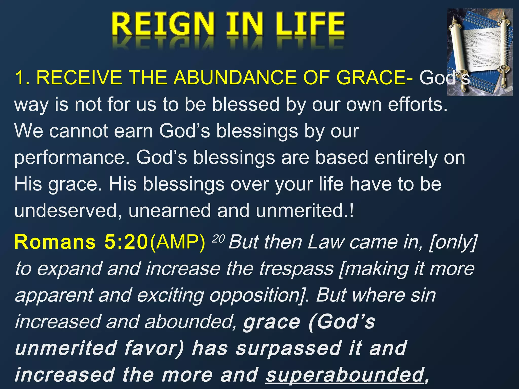 1. RECEIVE THE ABUNDANCE OF GRACE- God’s
way is not for us to be blessed by our own efforts.
We cannot earn God’s blessings by our
performance. God’s blessings are based entirely on
His grace. His blessings over your life have to be
undeserved, unearned and unmerited.!
Romans 5:20(AMP) 20 But then Law came in, [only]
to expand and increase the trespass [making it more
apparent and exciting opposition]. But where sin
increased and abounded, grace (God’s
unmerited favor) has surpassed it and
increased the more and superabounded,

 