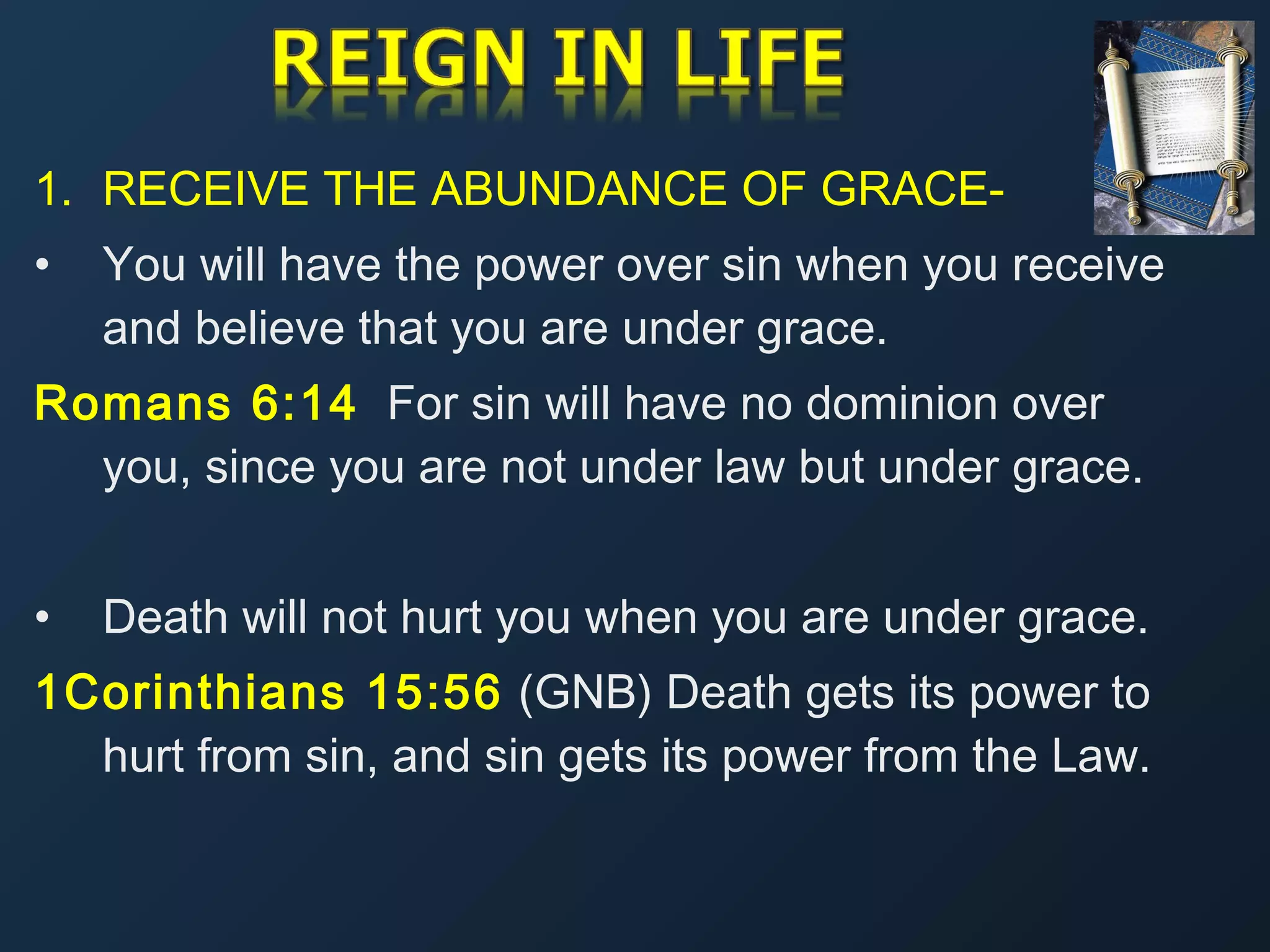 1. RECEIVE THE ABUNDANCE OF GRACE•

You will have the power over sin when you receive
and believe that you are under grace.

Romans 6:14 For sin will have no dominion over
you, since you are not under law but under grace.
•

Death will not hurt you when you are under grace.

1Corinthians 15:56 (GNB) Death gets its power to
hurt from sin, and sin gets its power from the Law.

 