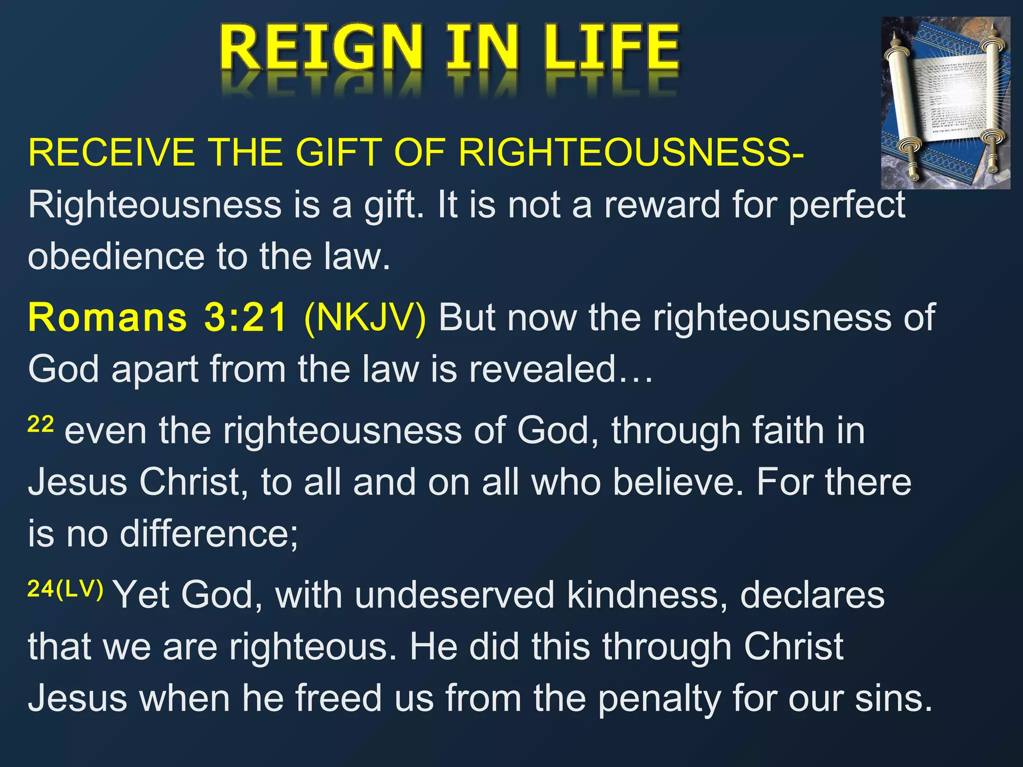 RECEIVE THE GIFT OF RIGHTEOUSNESSRighteousness is a gift. It is not a reward for perfect
obedience to the law.
Romans 3:21 (NKJV) But now the righteousness of
God apart from the law is revealed…
even the righteousness of God, through faith in
Jesus Christ, to all and on all who believe. For there
is no difference;
22 

Yet God, with undeserved kindness, declares
that we are righteous. He did this through Christ
Jesus when he freed us from the penalty for our sins.
24(LV) 

 