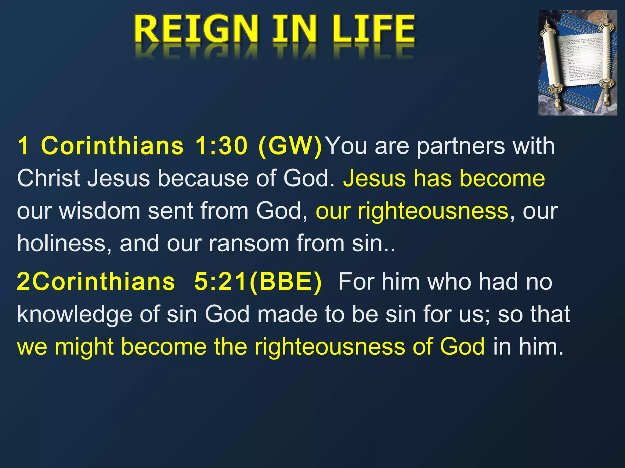 1 Corinthians 1:30 (GW) You are partners with
Christ Jesus because of God. Jesus has become
our wisdom sent from God, our righteousness, our
holiness, and our ransom from sin..
2Corinthians 5:21(BBE) For him who had no
knowledge of sin God made to be sin for us; so that
we might become the righteousness of God in him.

 