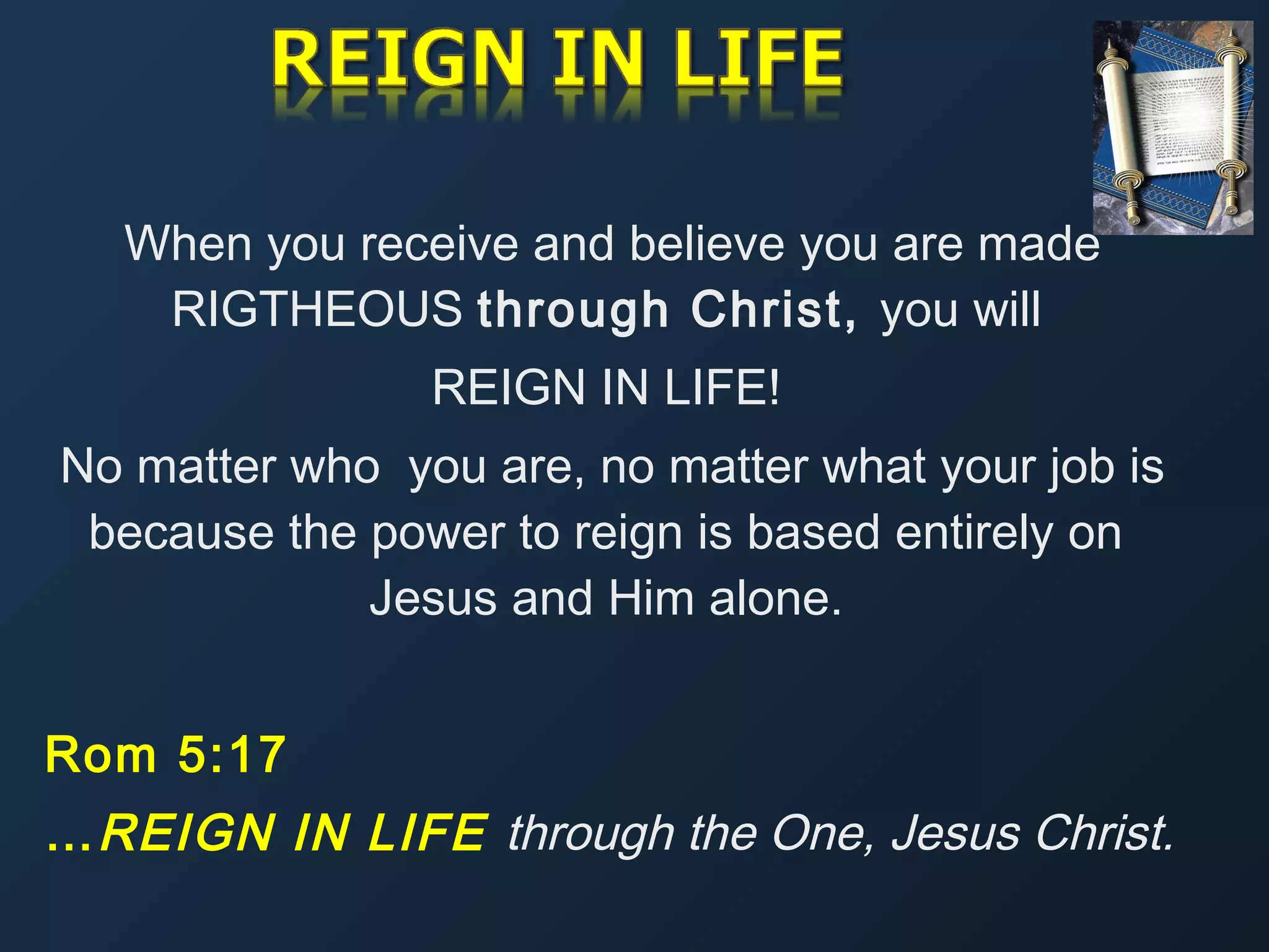 When you receive and believe you are made
RIGTHEOUS through Christ, you will
REIGN IN LIFE!
No matter who you are, no matter what your job is
because the power to reign is based entirely on
Jesus and Him alone.
Rom 5:17
… REIGN IN LIFE through the One, Jesus Christ.

 