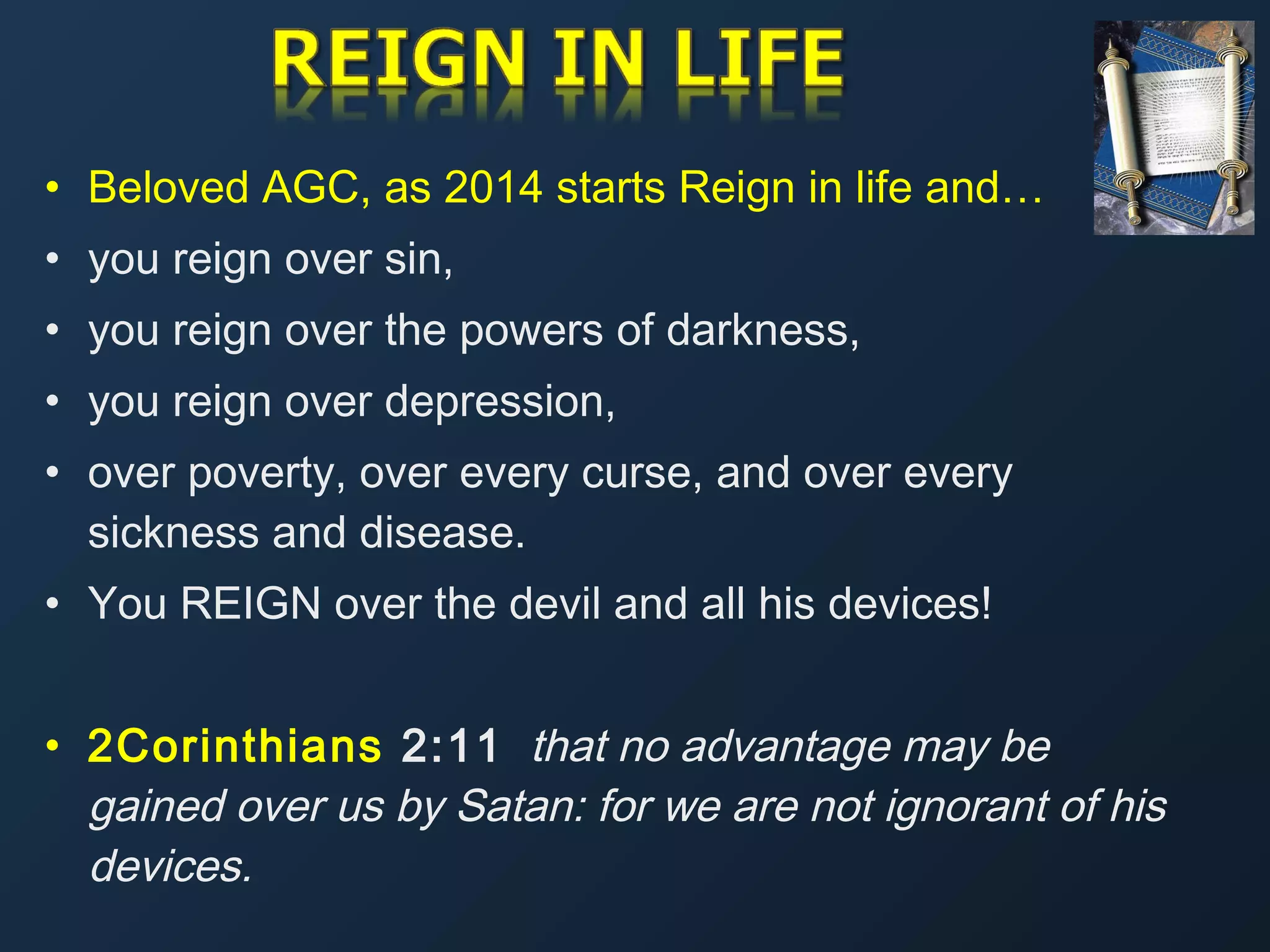 • Beloved AGC, as 2014 starts Reign in life and…
• you reign over sin,
• you reign over the powers of darkness,
• you reign over depression,
• over poverty, over every curse, and over every
sickness and disease.
• You REIGN over the devil and all his devices!
• 2Corinthians 2:11 that no advantage may be
gained over us by Satan: for we are not ignorant of his
devices.

 