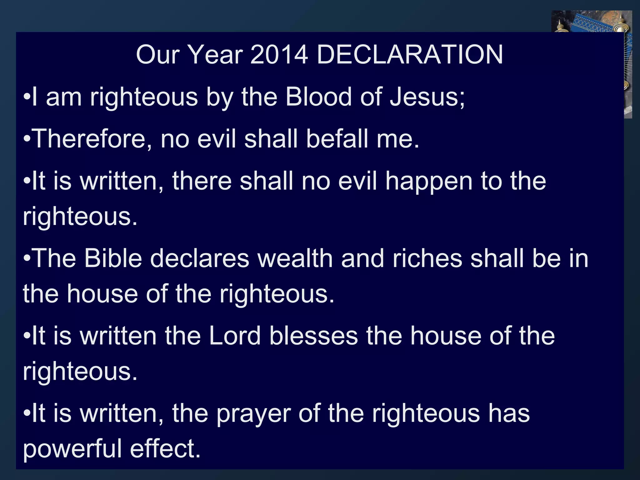 Our Year 2014 DECLARATION
•I am righteous by the Blood of Jesus;
•Therefore, no evil shall befall me.
•It is written, there shall no evil happen to the
righteous.
•The Bible declares wealth and riches shall be in
the house of the righteous.
•It is written the Lord blesses the house of the
righteous.
•It is written, the prayer of the righteous has
powerful effect.

 