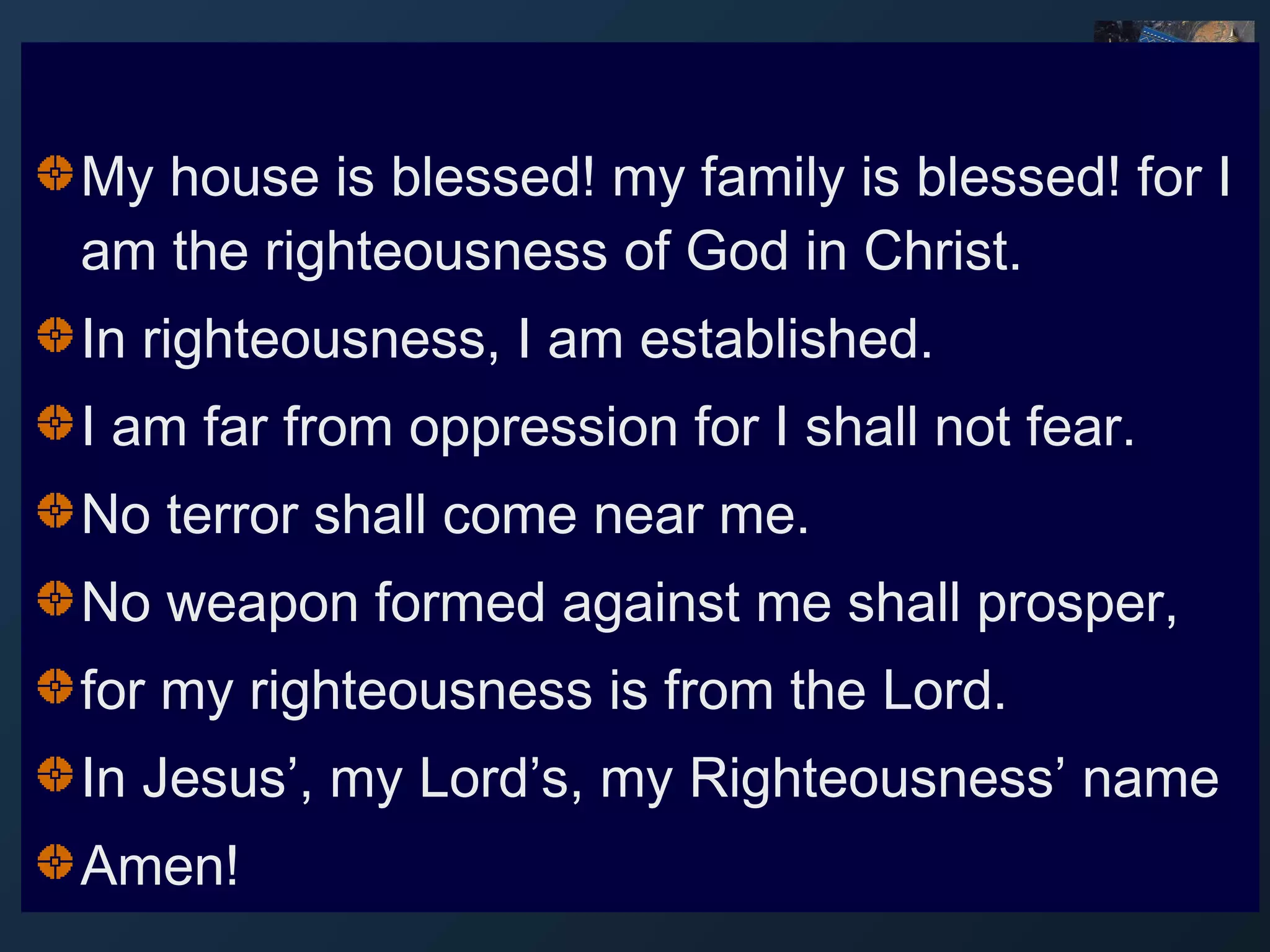 My house is blessed! my family is blessed! for I
am the righteousness of God in Christ.
In righteousness, I am established.
I am far from oppression for I shall not fear.
No terror shall come near me.
No weapon formed against me shall prosper,
for my righteousness is from the Lord.
In Jesus’, my Lord’s, my Righteousness’ name
Amen!

 