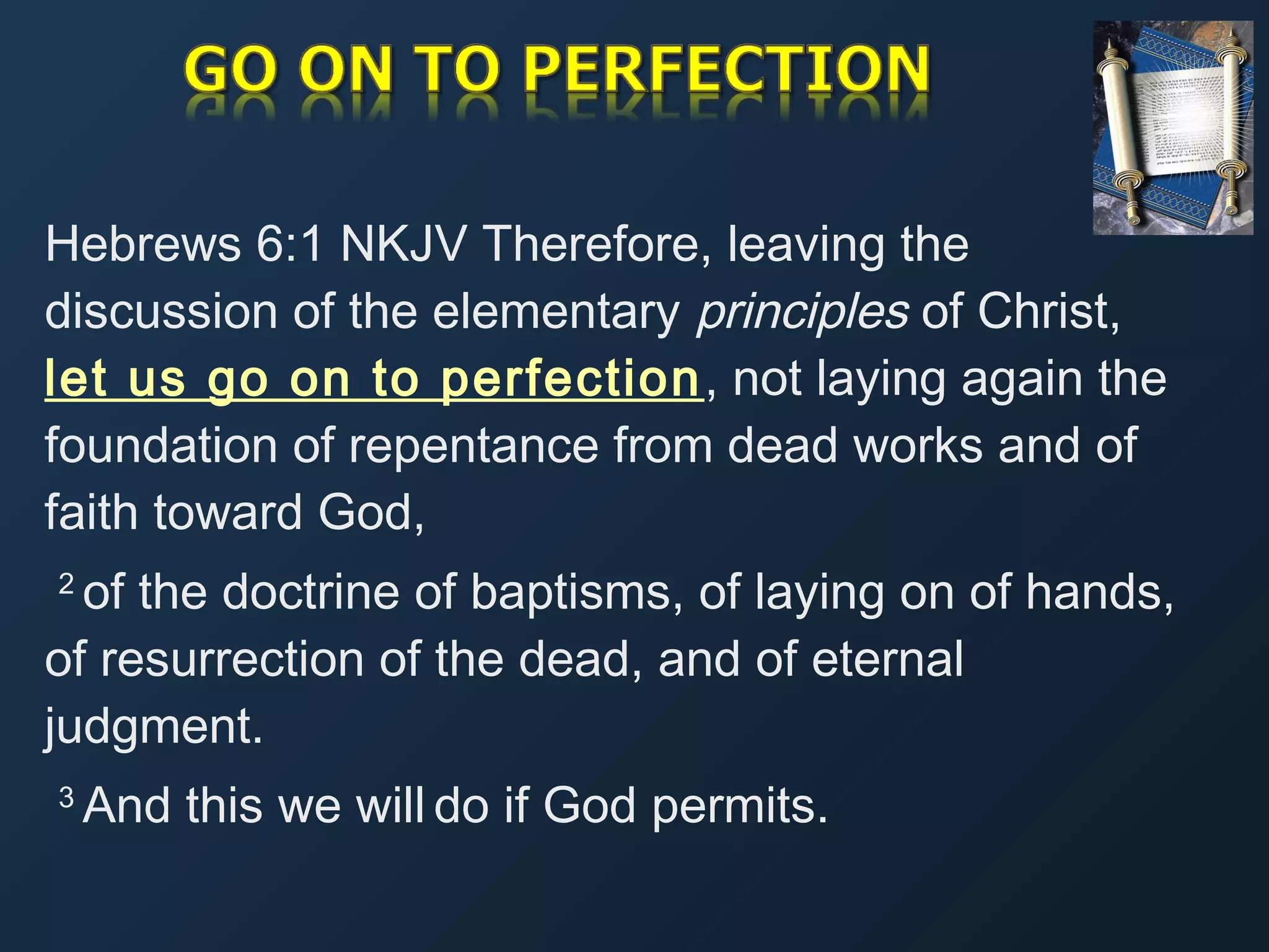 Hebrews 6:1 NKJV Therefore, leaving the
discussion of the elementary principles of Christ,
let us go on to perfection , not laying again the
foundation of repentance from dead works and of
faith toward God,
of the doctrine of baptisms, of laying on of hands,
of resurrection of the dead, and of eternal
judgment.
2 

3 

And this we will do if God permits.

 