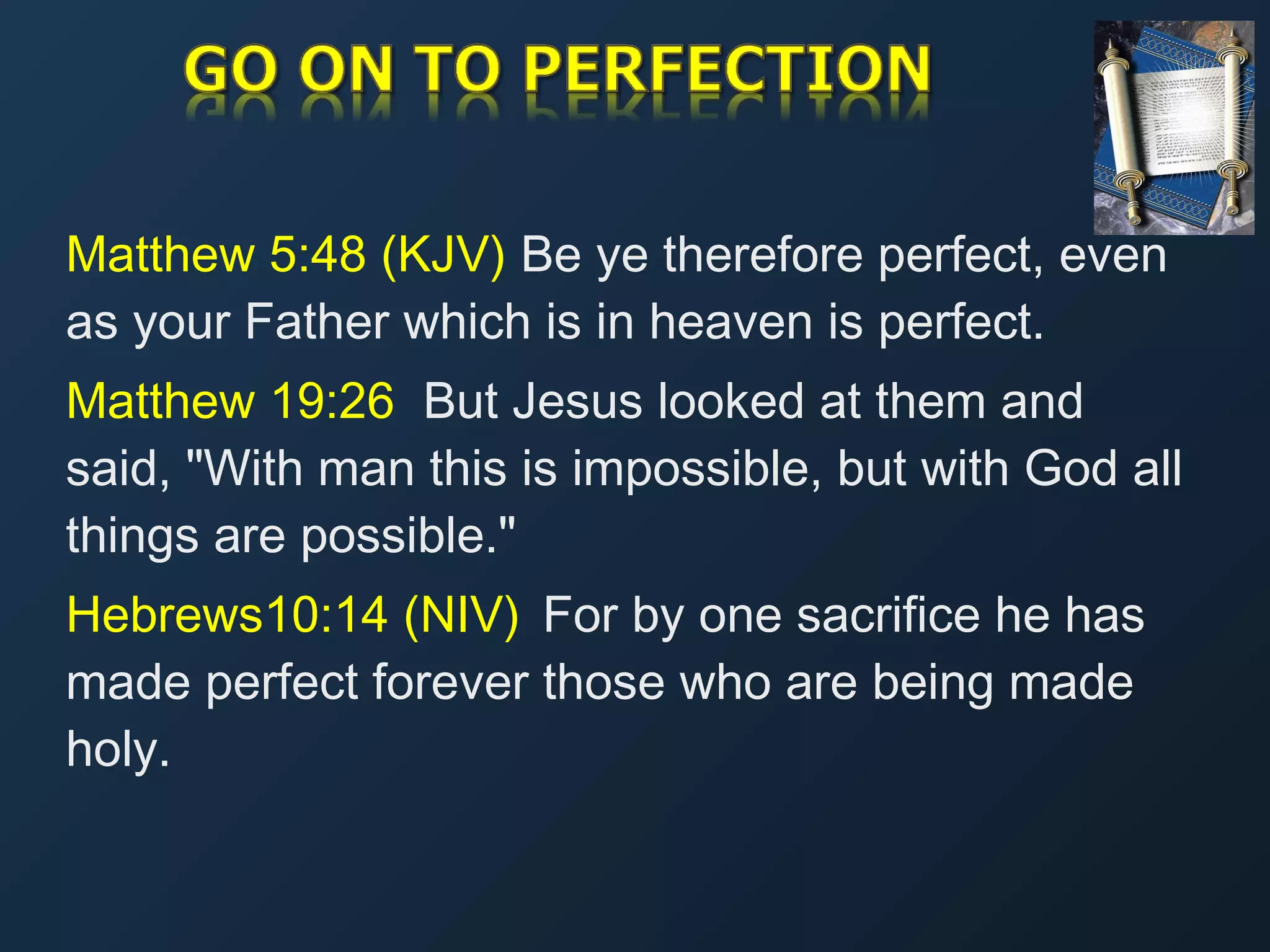 Matthew 5:48 (KJV) Be ye therefore perfect, even
as your Father which is in heaven is perfect.
Matthew 19:26 But Jesus looked at them and
said, "With man this is impossible, but with God all
things are possible."
Hebrews10:14 (NIV)  For by one sacrifice he has
made perfect forever those who are being made
holy.

 