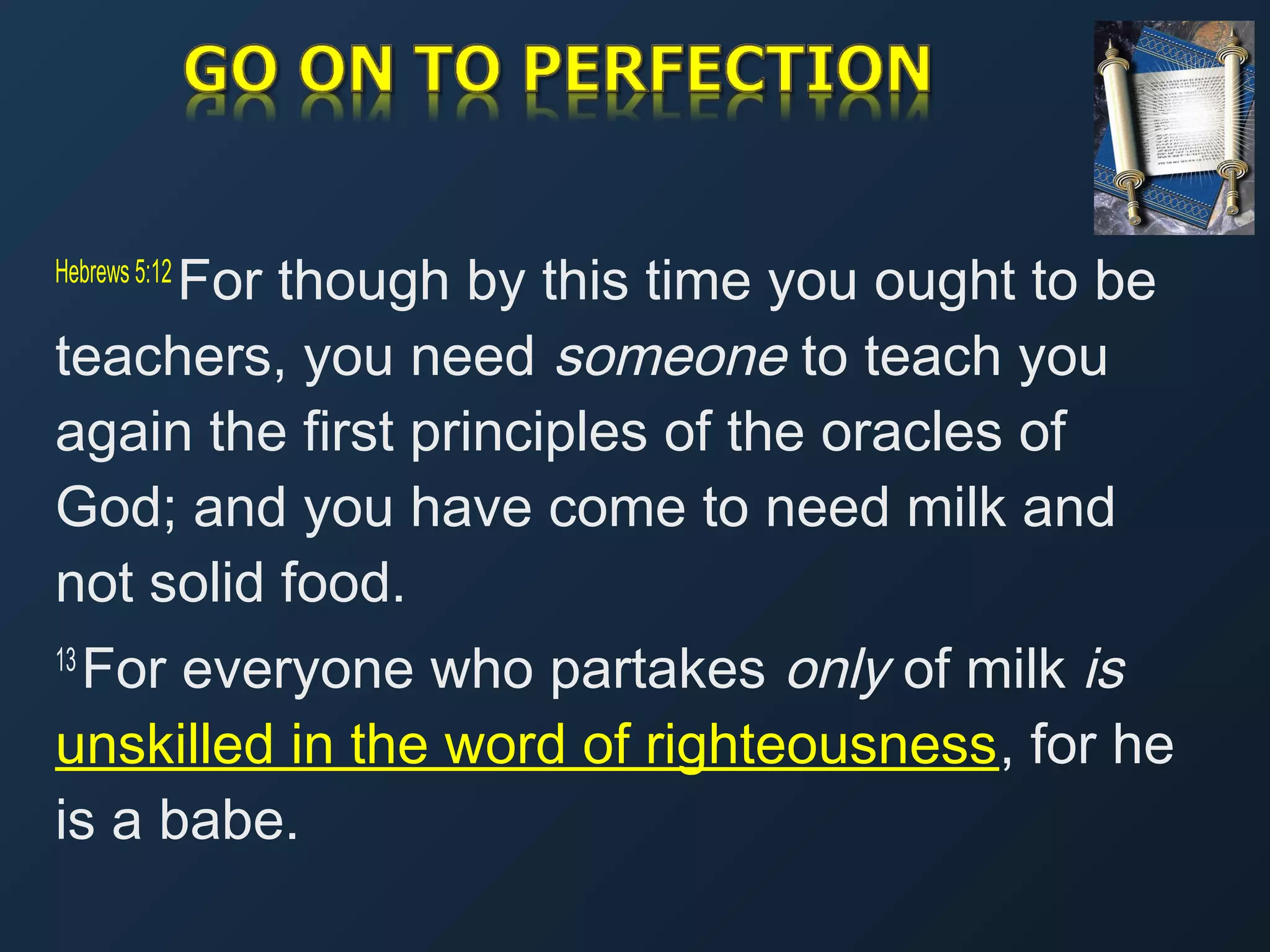 For though by this time you ought to be
teachers, you need someone to teach you
again the first principles of the oracles of
God; and you have come to need milk and
not solid food.
Hebrews 5:12 

For everyone who partakes only of milk is
unskilled in the word of righteousness, for he
is a babe.
13 

 