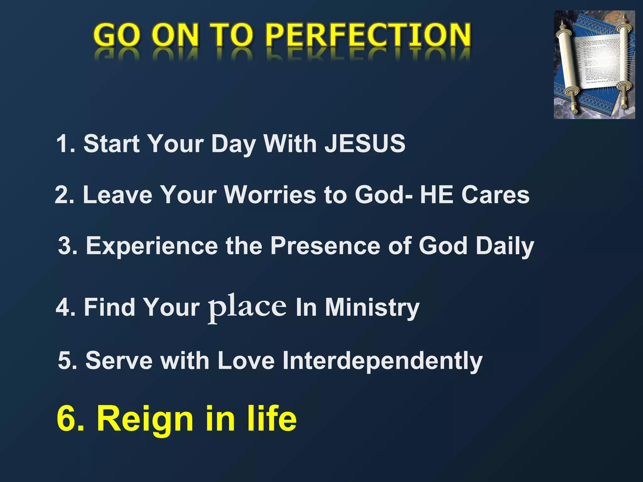 1. Start Your Day With JESUS
2. Leave Your Worries to God- HE Cares
3. Experience the Presence of God Daily
4. Find Your

place In Ministry

5. Serve with Love Interdependently

6. Reign in life

 