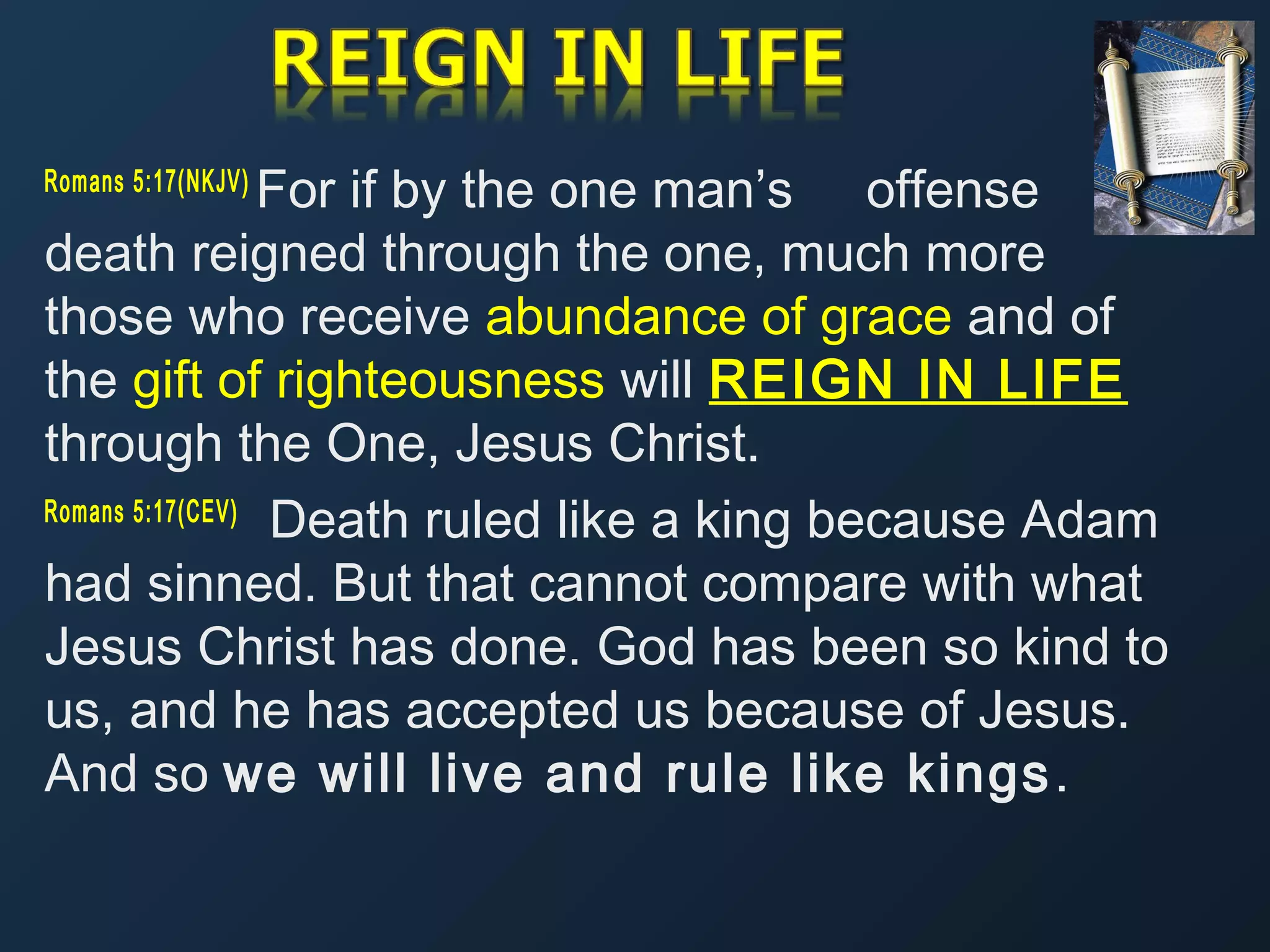 For if by the one man’s offense
death reigned through the one, much more
those who receive abundance of grace and of
the gift of righteousness will REIGN IN LIFE
through the One, Jesus Christ.
Romans 5:17(CEV)
Death ruled like a king because Adam
had sinned. But that cannot compare with what
Jesus Christ has done. God has been so kind to
us, and he has accepted us because of Jesus.
And so we will live and rule like kings .
Romans 5:17(NKJV) 

 