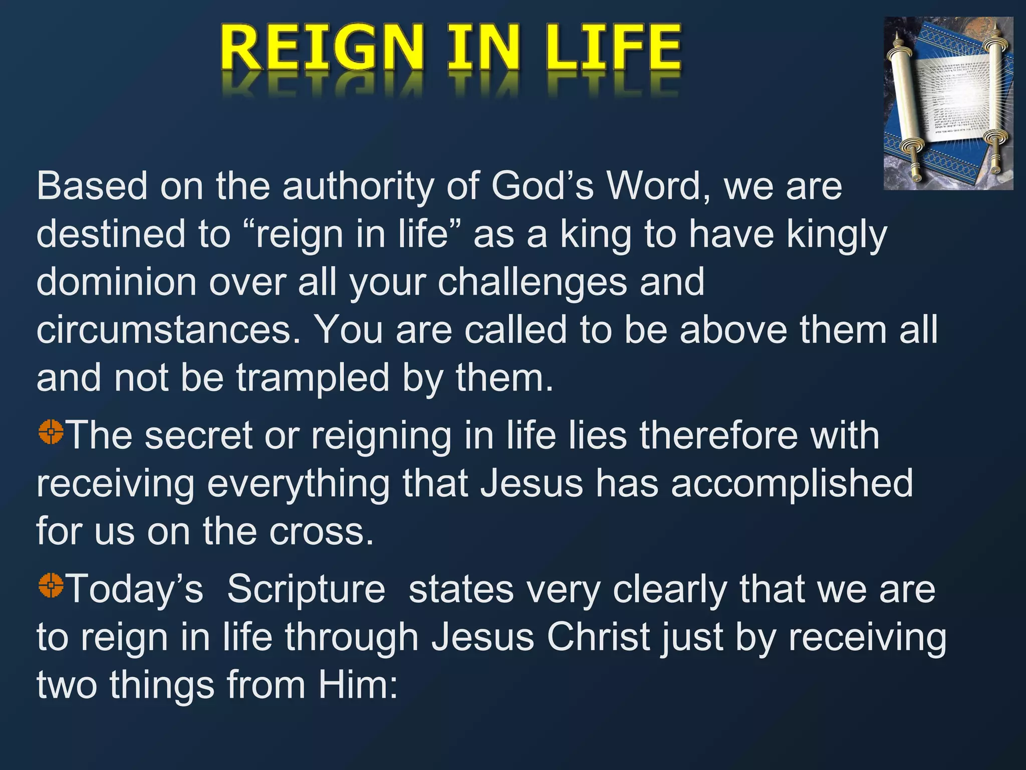 Based on the authority of God’s Word, we are
destined to “reign in life” as a king to have kingly
dominion over all your challenges and
circumstances. You are called to be above them all
and not be trampled by them.
The secret or reigning in life lies therefore with
receiving everything that Jesus has accomplished
for us on the cross.
Today’s Scripture states very clearly that we are
to reign in life through Jesus Christ just by receiving
two things from Him:

 