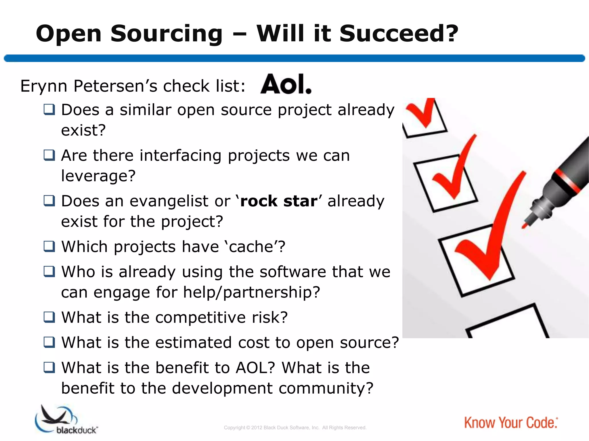 Open Sourcing – Will it Succeed?

Erynn Petersen‟s check list:
   Does a similar open source project already
    exist?
   Are there interfacing projects we can
    leverage?
   Does an evangelist or „rock star‟ already
    exist for the project?
   Which projects have „cache‟?
   Who is already using the software that we
    can engage for help/partnership?
   What is the competitive risk?
   What is the estimated cost to open source?
   What is the benefit to AOL? What is the
    benefit to the development community?

                         Copyright © 2012 Black Duck Software, Inc. All Rights Reserved.
 