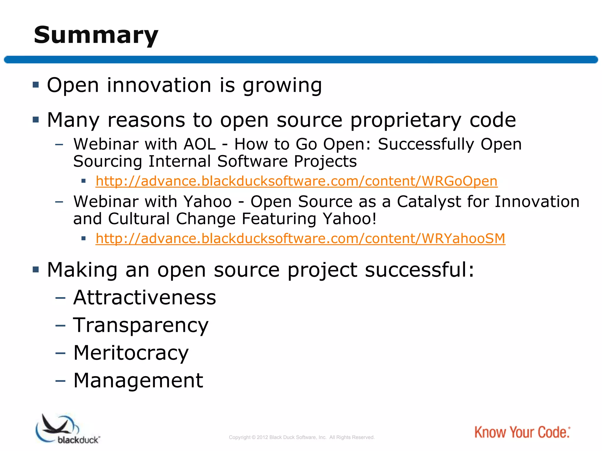 Summary

 Open innovation is growing
 Many reasons to open source proprietary code
  – Webinar with AOL - How to Go Open: Successfully Open
    Sourcing Internal Software Projects
      http://advance.blackducksoftware.com/content/WRGoOpen
  – Webinar with Yahoo - Open Source as a Catalyst for Innovation
    and Cultural Change Featuring Yahoo!
      http://advance.blackducksoftware.com/content/WRYahooSM

 Making an open source project successful:
  – Attractiveness
  – Transparency
  – Meritocracy
  – Management

                        Copyright © 2012 Black Duck Software, Inc. All Rights Reserved.
 