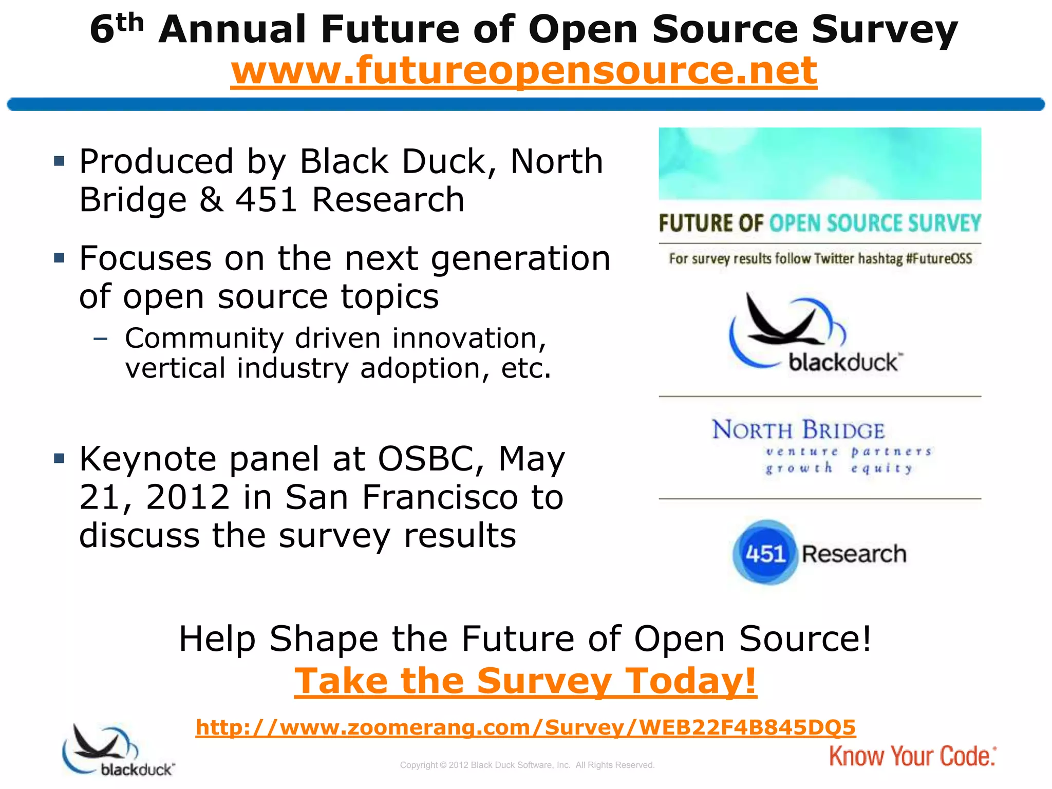 6th Annual Future of Open Source Survey
         www.futureopensource.net

 Produced by Black Duck, North
  Bridge & 451 Research
 Focuses on the next generation
  of open source topics
  – Community driven innovation,
    vertical industry adoption, etc.


 Keynote panel at OSBC, May
  21, 2012 in San Francisco to
  discuss the survey results


        Help Shape the Future of Open Source!
              Take the Survey Today!
         http://www.zoomerang.com/Survey/WEB22F4B845DQ5
                        Copyright © 2012 Black Duck Software, Inc. All Rights Reserved.
 