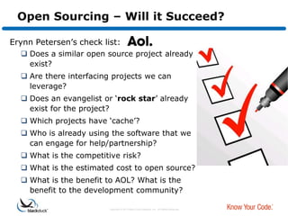 Open Sourcing – Will it Succeed?

Erynn Petersen‟s check list:
   Does a similar open source project already
    exist?
   Are there interfacing projects we can
    leverage?
   Does an evangelist or „rock star‟ already
    exist for the project?
   Which projects have „cache‟?
   Who is already using the software that we
    can engage for help/partnership?
   What is the competitive risk?
   What is the estimated cost to open source?
   What is the benefit to AOL? What is the
    benefit to the development community?

                         Copyright © 2012 Black Duck Software, Inc. All Rights Reserved.
 