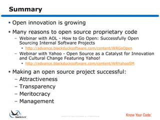 Summary

 Open innovation is growing
 Many reasons to open source proprietary code
  – Webinar with AOL - How to Go Open: Successfully Open
    Sourcing Internal Software Projects
      http://advance.blackducksoftware.com/content/WRGoOpen
  – Webinar with Yahoo - Open Source as a Catalyst for Innovation
    and Cultural Change Featuring Yahoo!
      http://advance.blackducksoftware.com/content/WRYahooSM

 Making an open source project successful:
  – Attractiveness
  – Transparency
  – Meritocracy
  – Management

                        Copyright © 2012 Black Duck Software, Inc. All Rights Reserved.
 