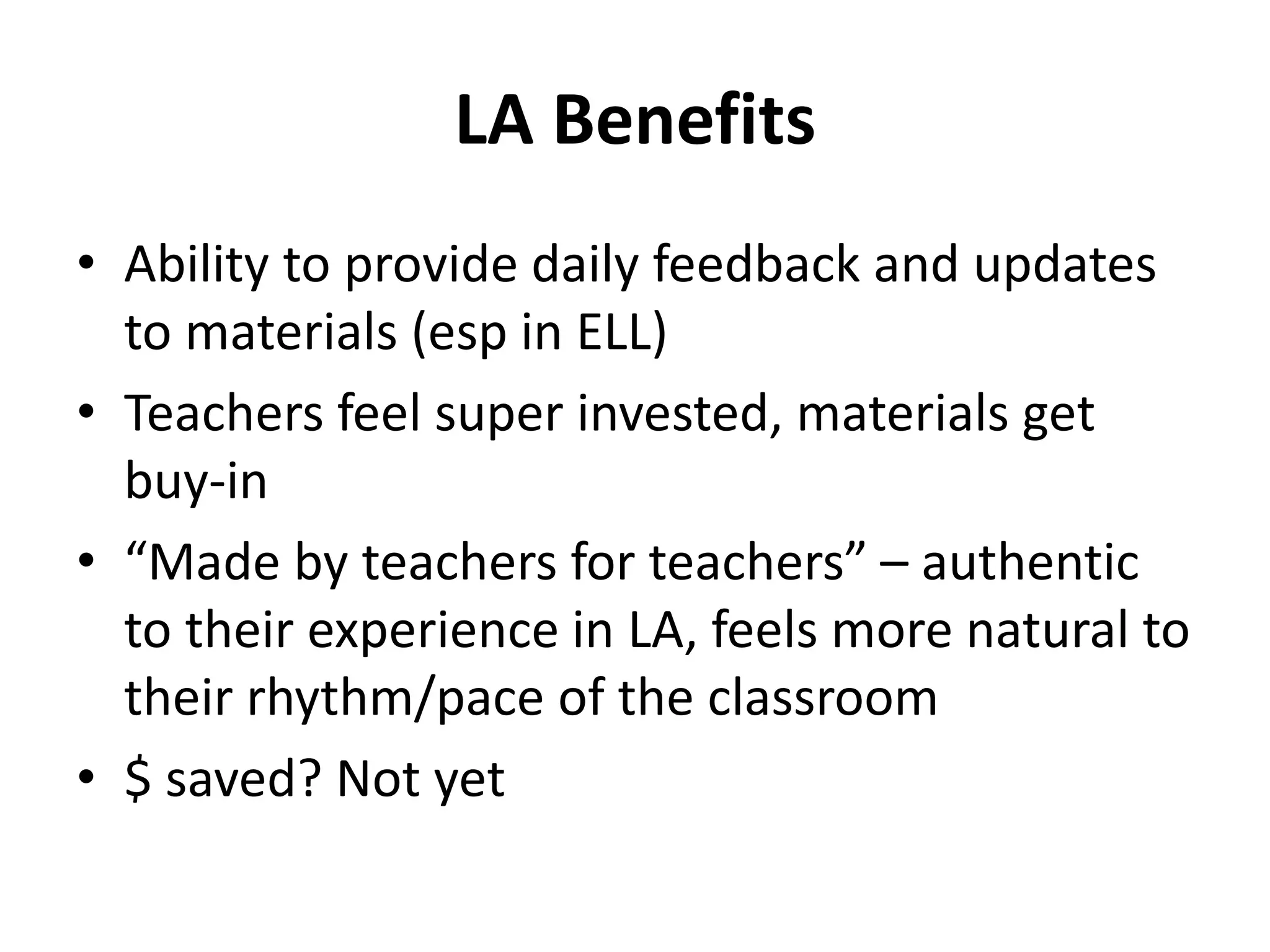 LA Benefits
• Ability to provide daily feedback and updates
to materials (esp in ELL)
• Teachers feel super invested, materials get
buy-in
• “Made by teachers for teachers” – authentic
to their experience in LA, feels more natural to
their rhythm/pace of the classroom
• $ saved? Not yet
 