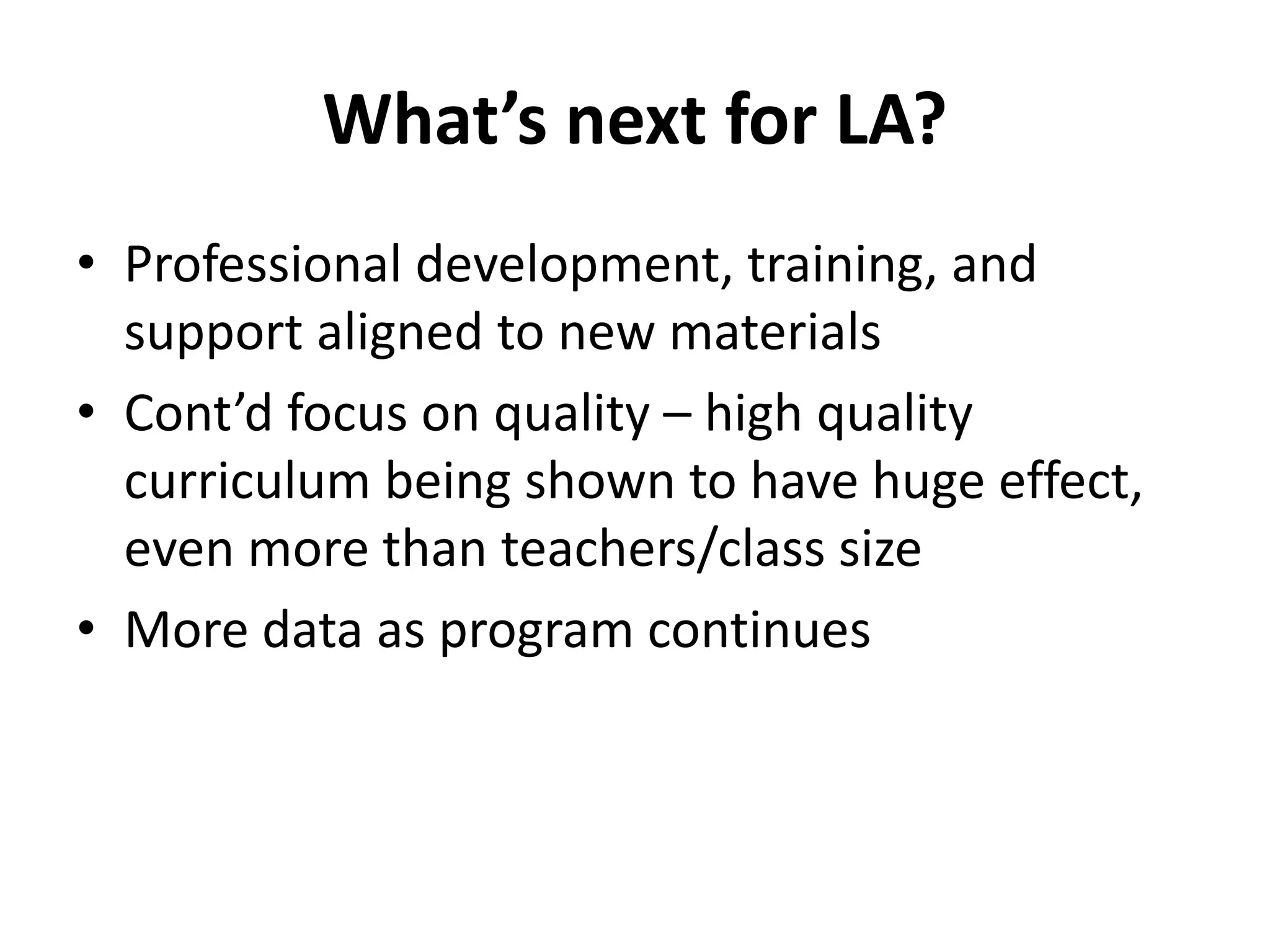 What’s next for LA?
• Professional development, training, and
support aligned to new materials
• Cont’d focus on quality – high quality
curriculum being shown to have huge effect,
even more than teachers/class size
• More data as program continues
 