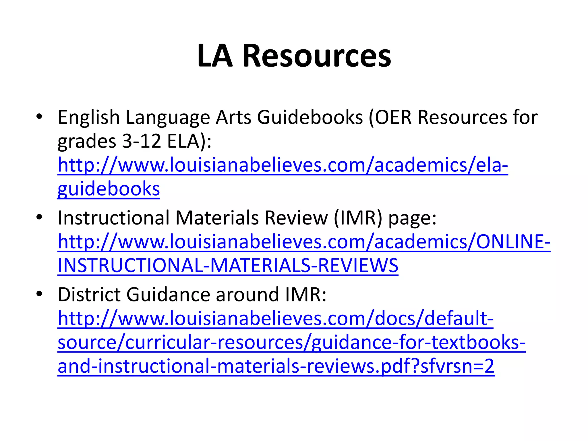 LA Resources
• English Language Arts Guidebooks (OER Resources for
grades 3-12 ELA):
http://www.louisianabelieves.com/academics/ela-
guidebooks
• Instructional Materials Review (IMR) page:
http://www.louisianabelieves.com/academics/ONLINE-
INSTRUCTIONAL-MATERIALS-REVIEWS
• District Guidance around IMR:
http://www.louisianabelieves.com/docs/default-
source/curricular-resources/guidance-for-textbooks-
and-instructional-materials-reviews.pdf?sfvrsn=2
 
