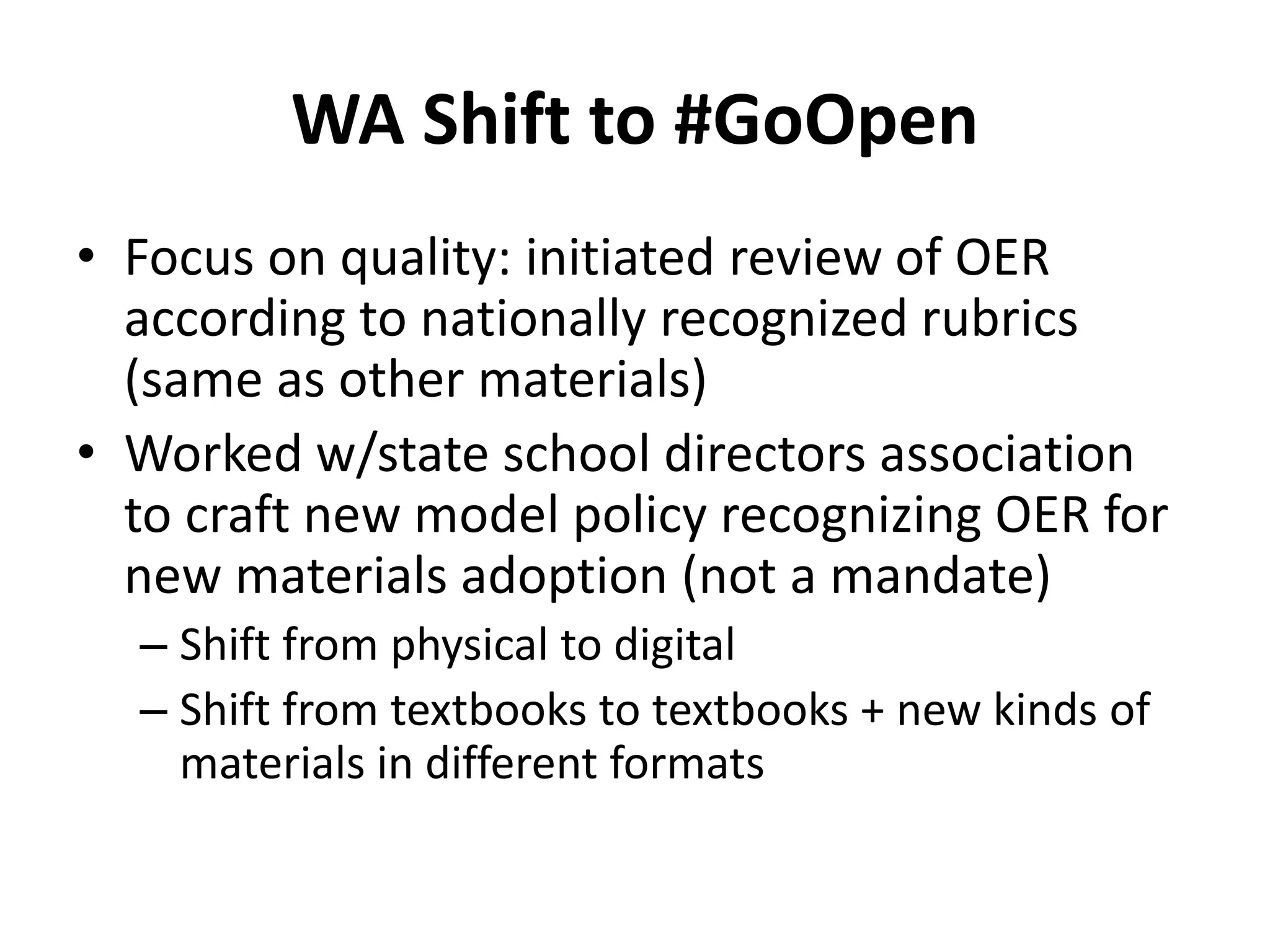 WA Shift to #GoOpen
• Focus on quality: initiated review of OER
according to nationally recognized rubrics
(same as other materials)
• Worked w/state school directors association
to craft new model policy recognizing OER for
new materials adoption (not a mandate)
– Shift from physical to digital
– Shift from textbooks to textbooks + new kinds of
materials in different formats
 