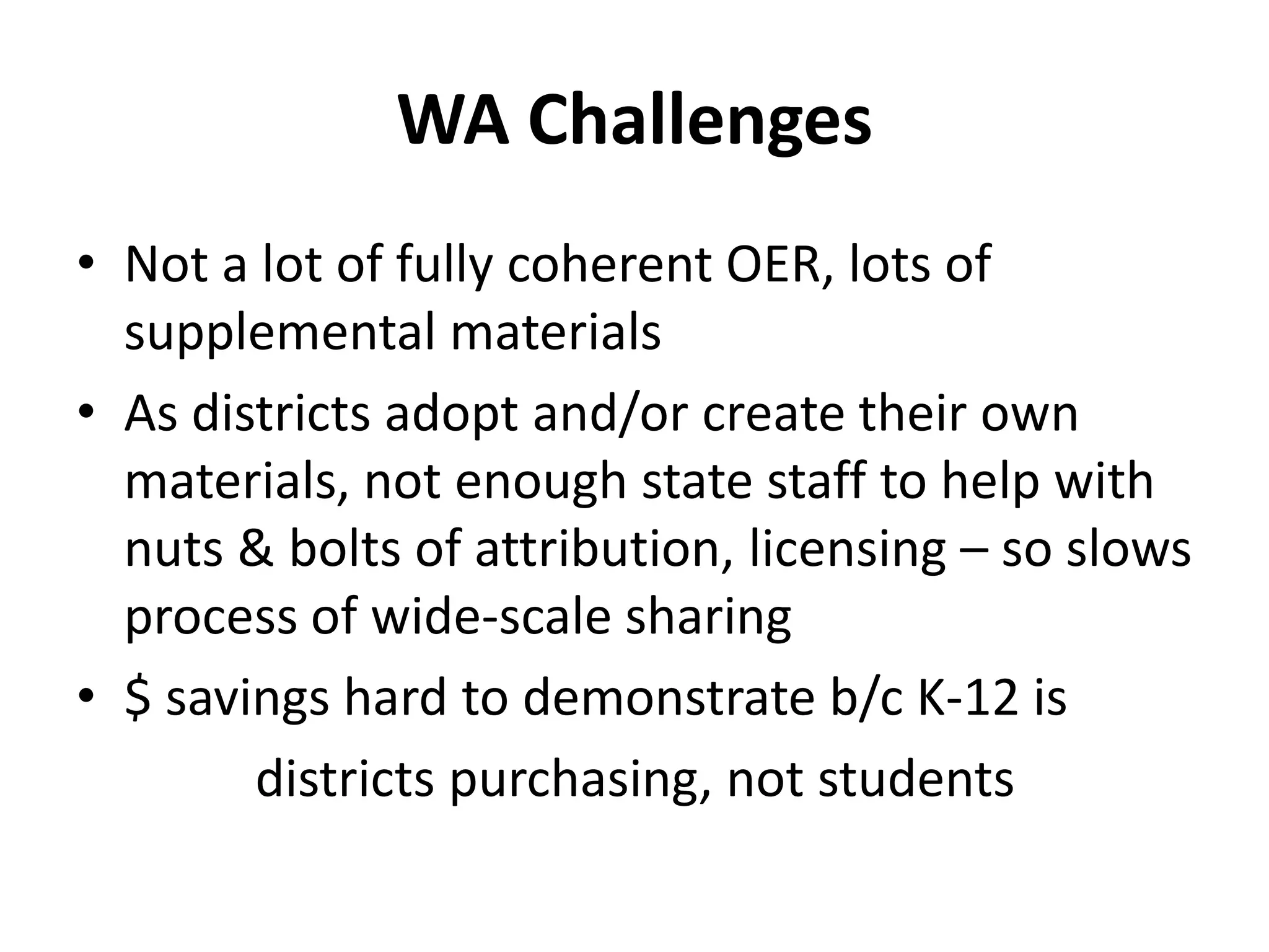 WA Challenges
• Not a lot of fully coherent OER, lots of
supplemental materials
• As districts adopt and/or create their own
materials, not enough state staff to help with
nuts & bolts of attribution, licensing – so slows
process of wide-scale sharing
• $ savings hard to demonstrate b/c K-12 is
districts purchasing, not students
 