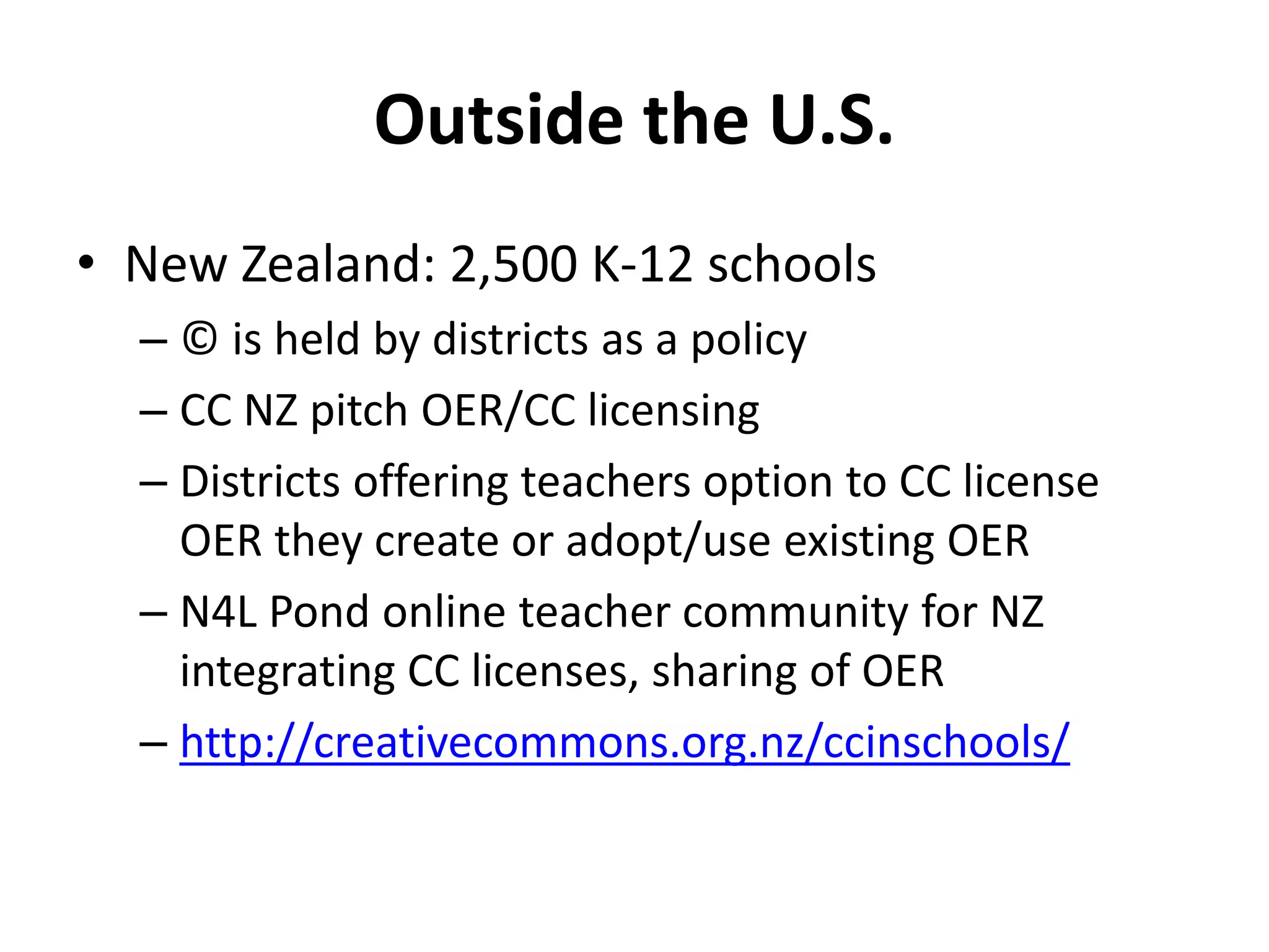 Outside the U.S.
• New Zealand: 2,500 K-12 schools
– © is held by districts as a policy
– CC NZ pitch OER/CC licensing
– Districts offering teachers option to CC license
OER they create or adopt/use existing OER
– N4L Pond online teacher community for NZ
integrating CC licenses, sharing of OER
– http://creativecommons.org.nz/ccinschools/
 