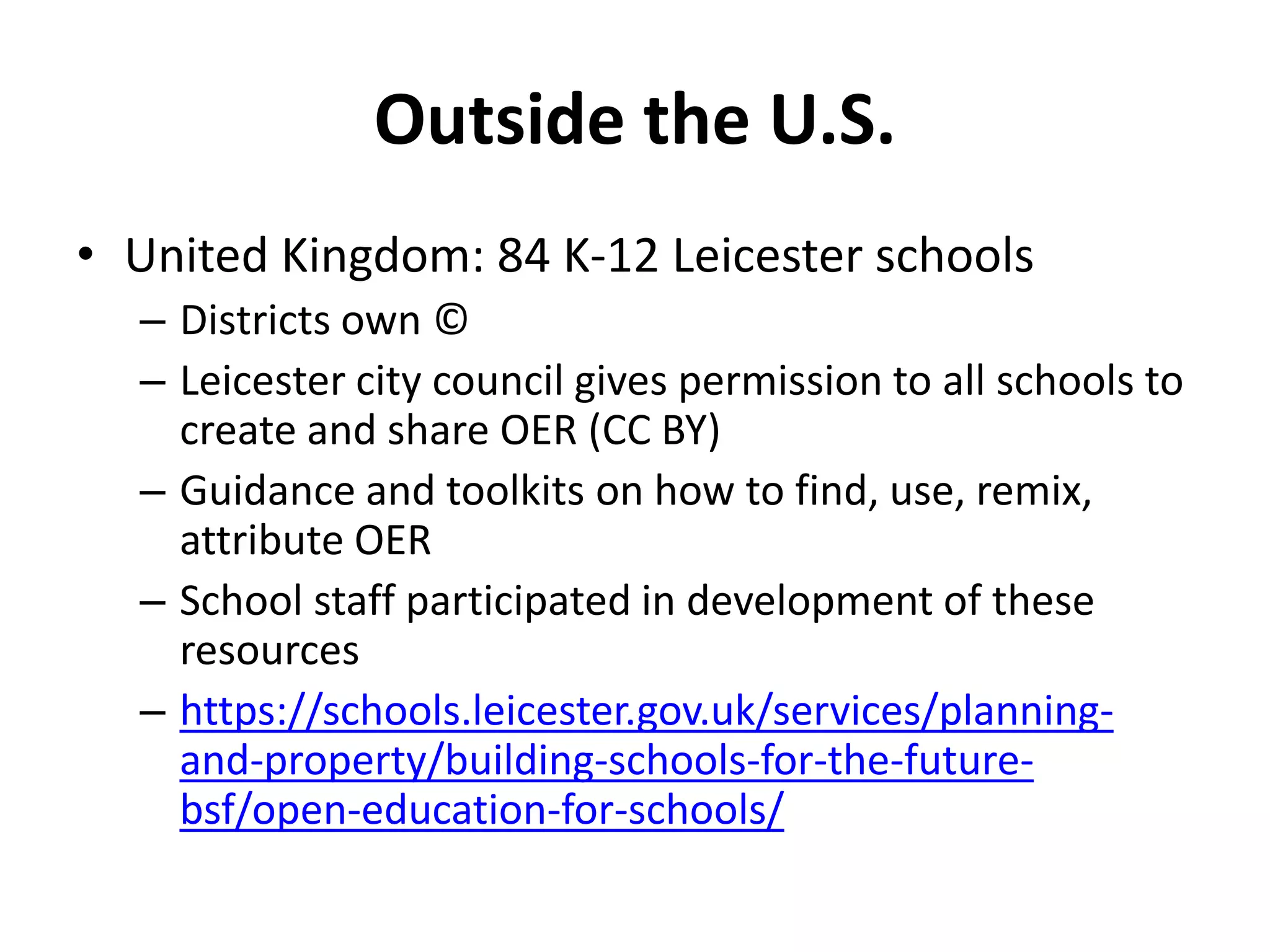 Outside the U.S.
• United Kingdom: 84 K-12 Leicester schools
– Districts own ©
– Leicester city council gives permission to all schools to
create and share OER (CC BY)
– Guidance and toolkits on how to find, use, remix,
attribute OER
– School staff participated in development of these
resources
– https://schools.leicester.gov.uk/services/planning-
and-property/building-schools-for-the-future-
bsf/open-education-for-schools/
 