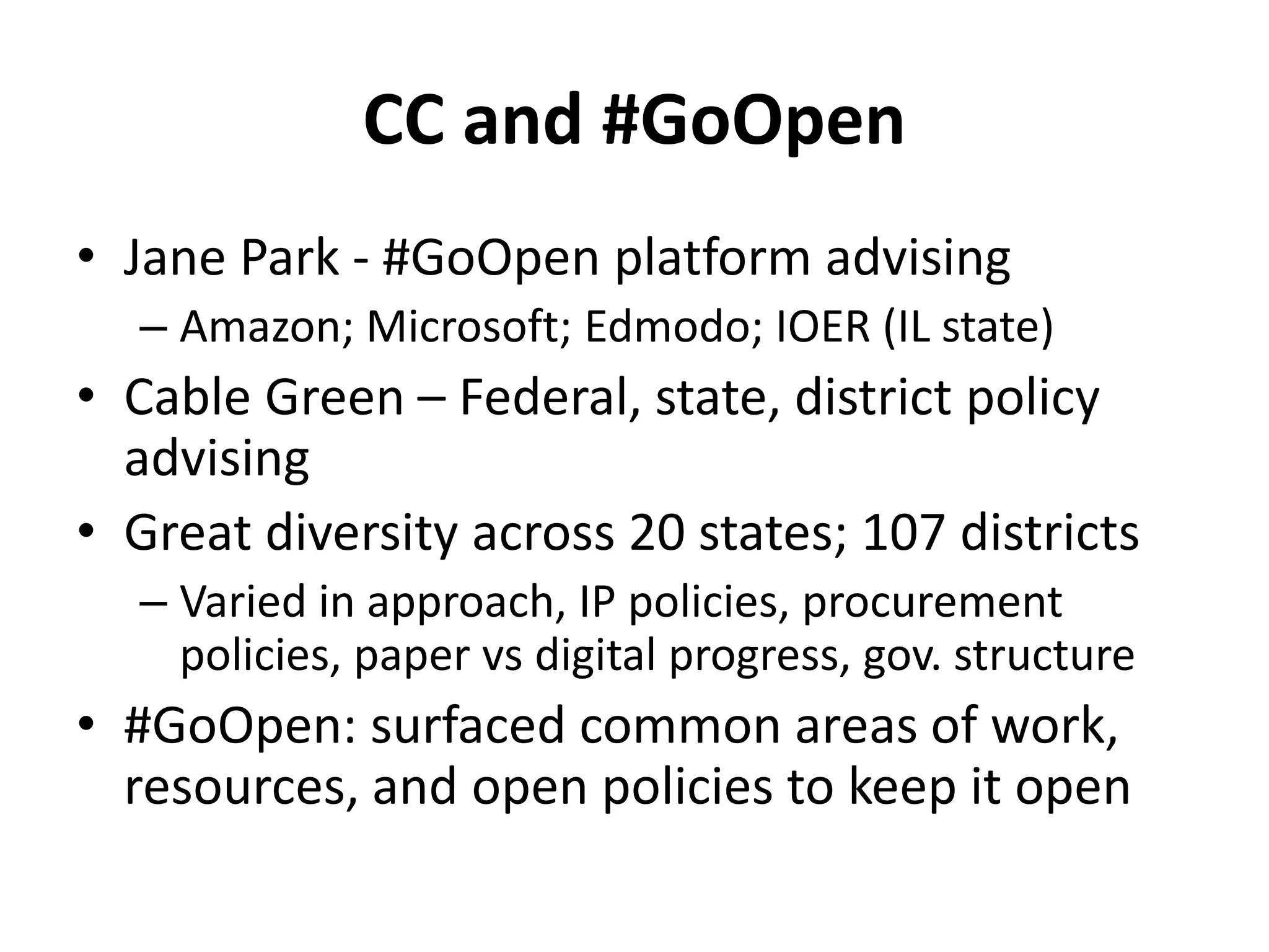 CC and #GoOpen
• Jane Park - #GoOpen platform advising
– Amazon; Microsoft; Edmodo; IOER (IL state)
• Cable Green – Federal, state, district policy
advising
• Great diversity across 20 states; 107 districts
– Varied in approach, IP policies, procurement
policies, paper vs digital progress, gov. structure
• #GoOpen: surfaced common areas of work,
resources, and open policies to keep it open
 