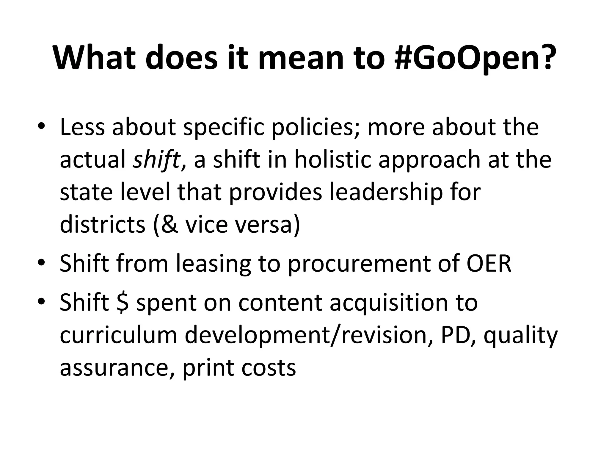 What does it mean to #GoOpen?
• Less about specific policies; more about the
actual shift, a shift in holistic approach at the
state level that provides leadership for
districts (& vice versa)
• Shift from leasing to procurement of OER
• Shift $ spent on content acquisition to
curriculum development/revision, PD, quality
assurance, print costs
 