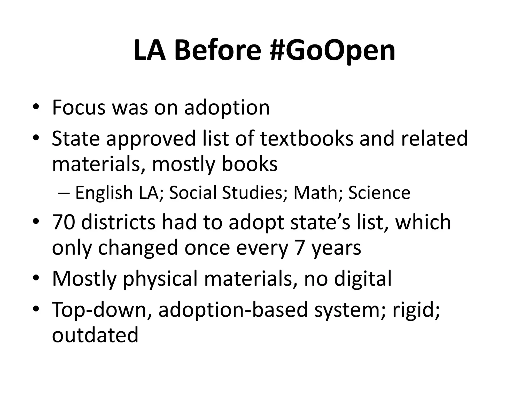 LA Before #GoOpen
• Focus was on adoption
• State approved list of textbooks and related
materials, mostly books
– English LA; Social Studies; Math; Science
• 70 districts had to adopt state’s list, which
only changed once every 7 years
• Mostly physical materials, no digital
• Top-down, adoption-based system; rigid;
outdated
 