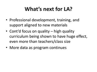 What’s next for LA?
• Professional development, training, and
support aligned to new materials
• Cont’d focus on quality – high quality
curriculum being shown to have huge effect,
even more than teachers/class size
• More data as program continues
 