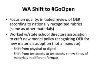 WA Shift to #GoOpen
• Focus on quality: initiated review of OER
according to nationally recognized rubrics
(same as other materials)
• Worked w/state school directors association
to craft new model policy recognizing OER for
new materials adoption (not a mandate)
– Shift from physical to digital
– Shift from textbooks to textbooks + new kinds of
materials in different formats
 