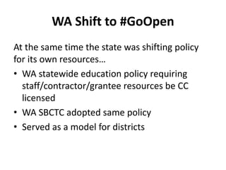 WA Shift to #GoOpen
At the same time the state was shifting policy
for its own resources…
• WA statewide education policy requiring
staff/contractor/grantee resources be CC
licensed
• WA SBCTC adopted same policy
• Served as a model for districts
 